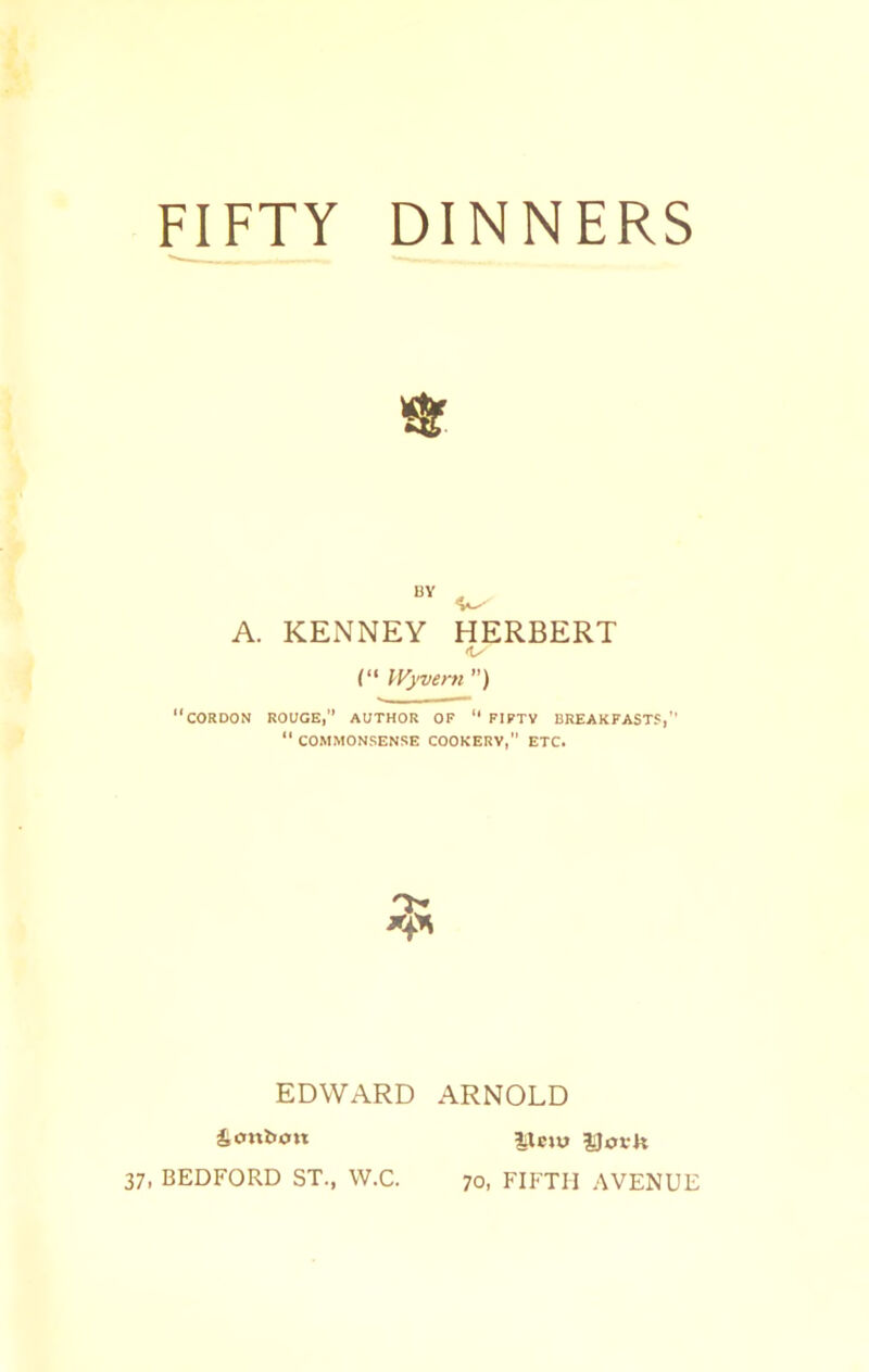 FIFTY DINNERS A. BY KENNEY HERBERT (“ IFj'veni ”) “cordon rouge,” author of “ FIPTV BREAKFASTS,” “ COMMONSENSE COOKERY, ETC. EDWARD ARNOLD bonbon 37, BEDFORD ST., W.C. IXeju JJofk 70, FIFTH AVENUE