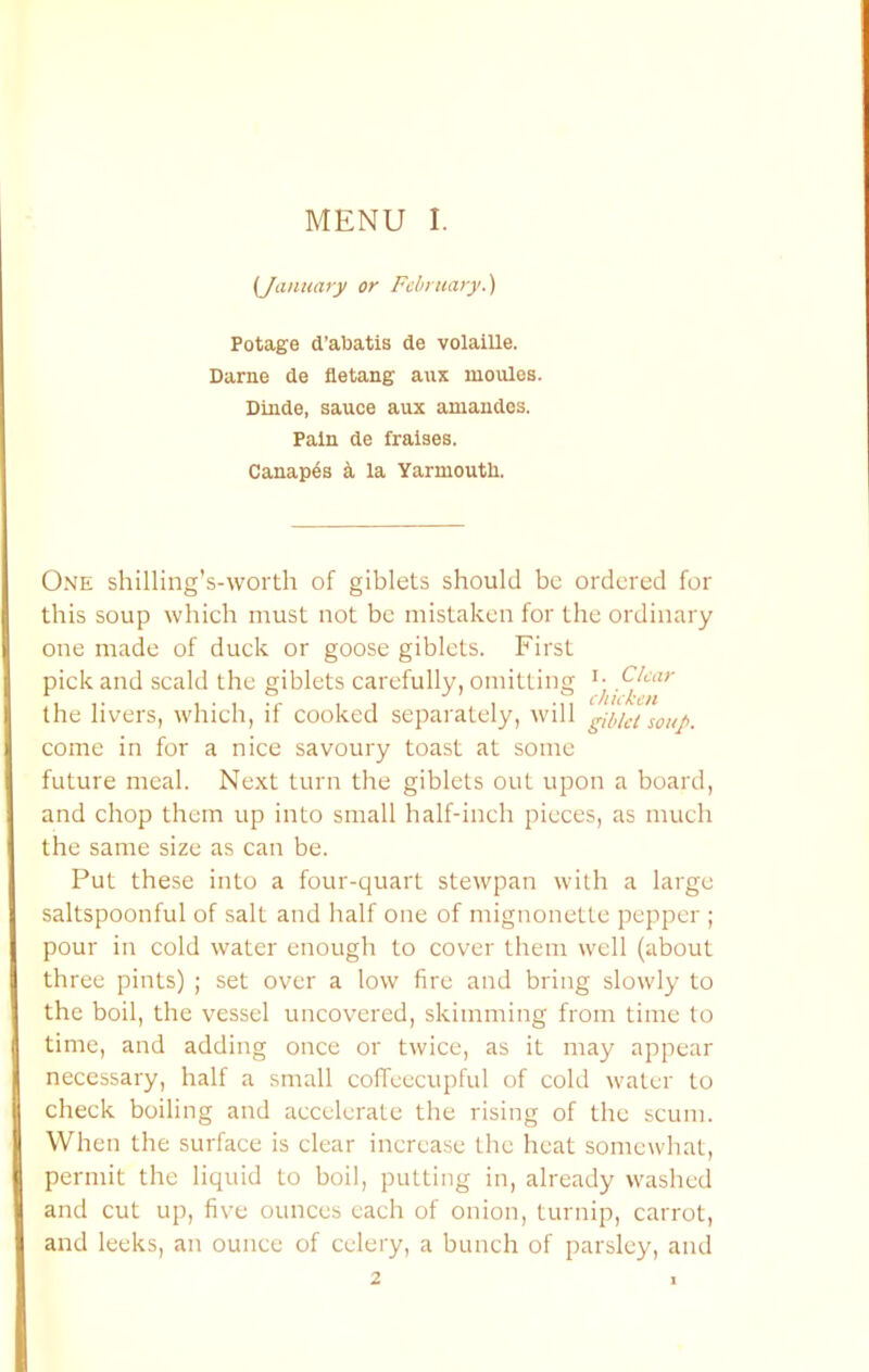 (January or February.^ Potage d’abatis de volaille. Darne de fletang aux moules. Dinde, sauce aux amandes. Pain de fraises. Canap6s ^ la Yarmouth, One shilling’s-worth of giblets should be ordered for this soup which must not be mistaken for the ordinary one made of duck or goose giblets. First pick and scald the giblets carefully, omitting the livers, which, if cooked separately, will gibkt soup. come in for a nice savoury toast at some future meal. Next turn the giblets out upon a board, and chop them up into small half-inch pieces, as much the same size as can be. Put these into a four-quart stewpan with a large saltspoonful of salt and half one of mignonette pepper ; pour in cold water enough to cover them well (about three pints) ; set over a low fire and bring slowly to the boil, the vessel uncovered, skimming from time to time, and adding once or twice, as it may appear necessary, half a small coffeecupful of cold water to check boiling and accelerate the rising of the scum. When the surface is clear increase the heat somewhat, permit the liquid to boil, putting in, already washed and cut up, five ounces each of onion, turnip, carrot, and leeks, an ounce of celery, a bunch of parsley, and 2 I