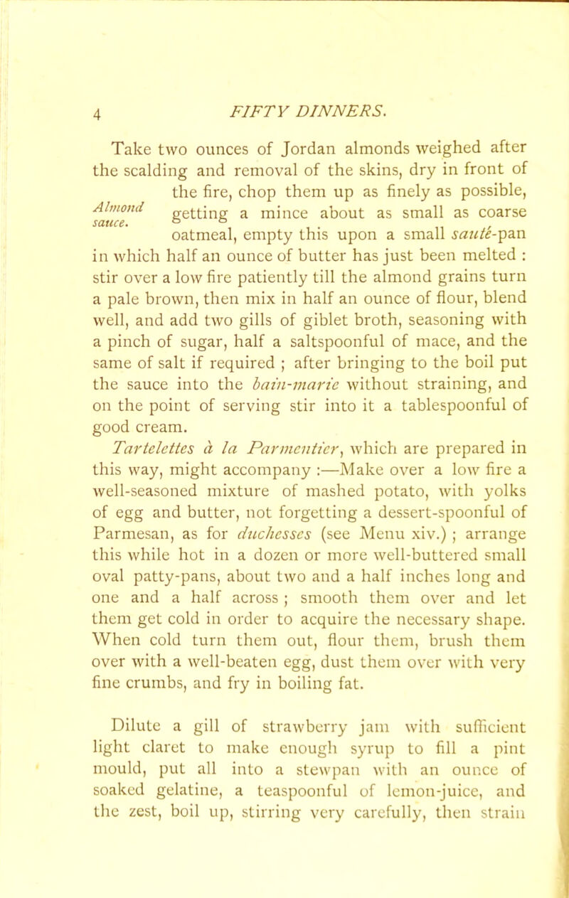 Take two ounces of Jordan almonds weighed after the scalding and removal of the skins, dry in front of the fire, chop them up as finely as possible, Almond getting a mince about as small as coarse oatmeal, empty this upon a small sautF^din in which half an ounce of butter has just been melted : stir over a low fire patiently till the almond grains turn a pale brown, then mix in half an ounce of flour, blend well, and add two gills of giblet broth, seasoning with a pinch of sugar, half a saltspoonful of mace, and the same of salt if required ; after bringing to the boil put the sauce into the bain-marie without straining, and on the point of serving stir into it a tablespoonful of good cream. Tartelettes d la Parmcniicr, which are prepared in this way, might accompany :—Make over a low fire a well-seasoned mixture of mashed potato, with yolks of egg and butter, not forgetting a dessert-spoonful of Parmesan, as for duchesses (see Menu xiv.) ; arrange this while hot in a dozen or more well-buttered small oval patty-pans, about two and a half inches long and one and a half across ; smooth them over and let them get cold in order to acquire the necessary shape. When cold turn them out, flour them, brush them over with a well-beaten egg, dust them over with very fine crumbs, and fry in boiling fat. Dilute a gill of strawberry jam with sufficient light claret to make enough syrup to fill a pint mould, put all into a stewpan with an ounce of soaked gelatine, a teaspoonful of lemon-juice, and the zest, boil up, stirring very carefully, then strain