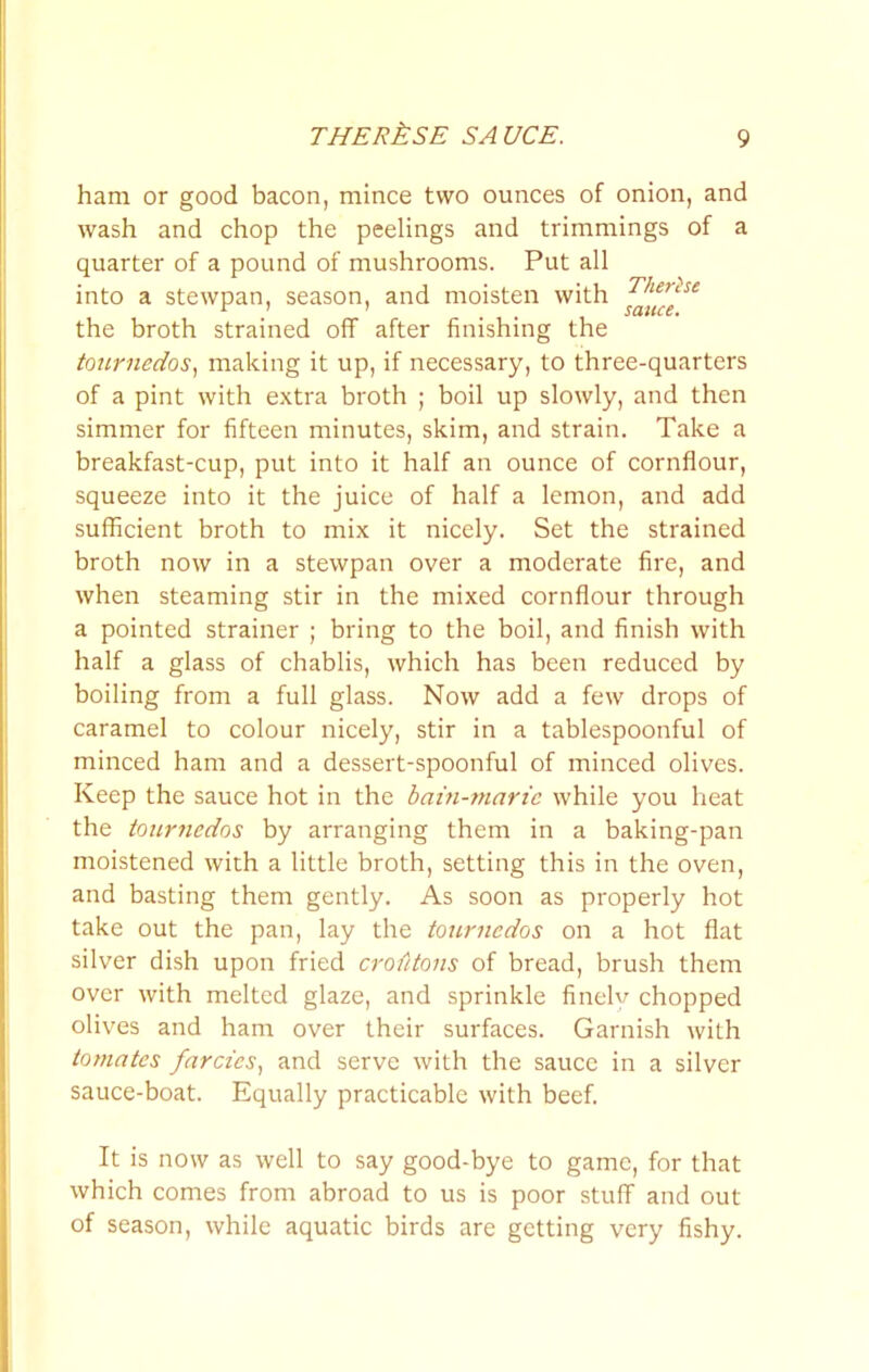 THERkSE SAUCE. ham or good bacon, mince two ounces of onion, and wash and chop the peelings and trimmings of a quarter of a pound of mushrooms. Put all into a stewpan, season, and moisten with the broth strained oflT after finishing the to2C7'nedos^ making it up, if necessary, to three-quarters of a pint with extra broth ; boil up slowly, and then simmer for fifteen minutes, skim, and strain. Take a breakfast-cup, put into it half an ounce of cornflour, squeeze into it the juice of half a lemon, and add sufficient broth to mix it nicely. Set the strained broth now in a stewpan over a moderate fire, and when steaming stir in the mixed cornflour through a pointed strainer ; bring to the boil, and finish with half a glass of chablis, which has been reduced by boiling from a full glass. Now add a few drops of caramel to colour nicely, stir in a tablespoonful of minced ham and a dessert-spoonful of minced olives. Keep the sauce hot in the bain-jnnric while you heat the tournedos by arranging them in a baking-pan moistened with a little broth, setting this in the oven, and basting them gently. As soon as properly hot take out the pan, lay the toiirnedos on a hot flat silver dish upon fried crofitons of bread, brush them over with melted glaze, and sprinkle finelv chopped olives and ham over their surfaces. Garnish with tomates farcies., and serve with the sauce in a silver sauce-boat. Equally practicable with beef. It is now as well to say good-bye to game, for that which comes from abroad to us is poor stuff and out of season, while aquatic birds are getting very fishy.