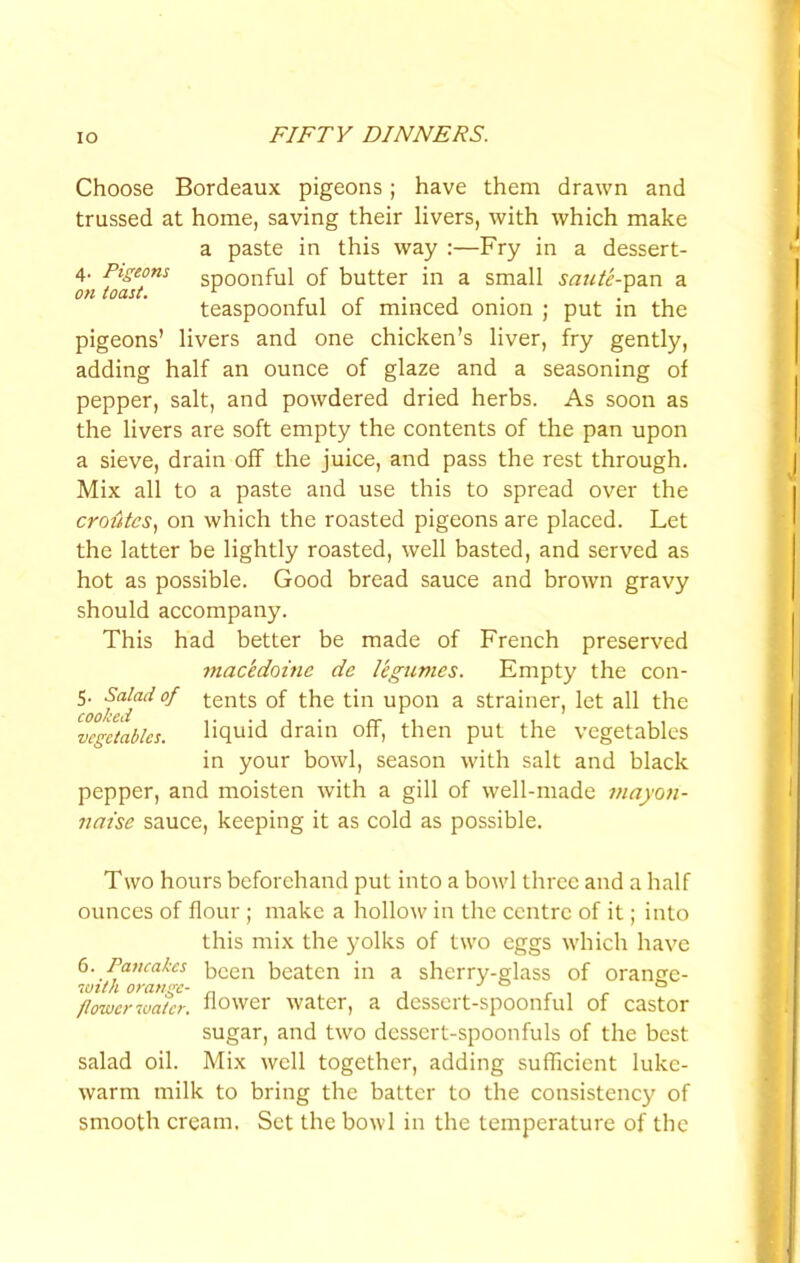 Choose Bordeaux pigeons; have them drawn and trussed at home, saving their livers, with which make a paste in this way :—Fry in a dessert- 4. Pigeons spoonful of butter in a small saute-v>?in a on toast. ^ r 1 r • J • • , teaspoonful 01 minced onion ; put m the pigeons’ livers and one chicken’s liver, fry gently, adding half an ounce of glaze and a seasoning of pepper, salt, and powdered dried herbs. As soon as the livers are soft empty the contents of the pan upon a sieve, drain off the juice, and pass the rest through. Mix all to a paste and use this to spread over the croutcs, on which the roasted pigeons are placed. Let the latter be lightly roasted, well basted, and served as hot as possible. Good bread sauce and brown gravy should accompany. This had better be made of French preserved macedoine de legumes. Empty the con- 5. Salad of tents of the tin upon a strainer, let all the vegetables. liquid drain off, then put the vegetables in your bowl, season with salt and black pepper, and moisten with a gill of well-made mayon- naise sauce, keeping it as cold as possible. Two hours beforehand put into a bowl three and a half ounces of flour ; make a hollow in the centre of it; into this mix the yolks of two eggs which have 6. Pancakes been beaten in a sherry-glass of orange- with orange- „ , ° flower water, hower water, a dessert-spoonful of castor sugar, and two dessert-spoonfuls of the best salad oil. Mix well together, adding sufficient luke- warm milk to bring the batter to the consistency of smooth cream. Set the bowl in the temperature of the