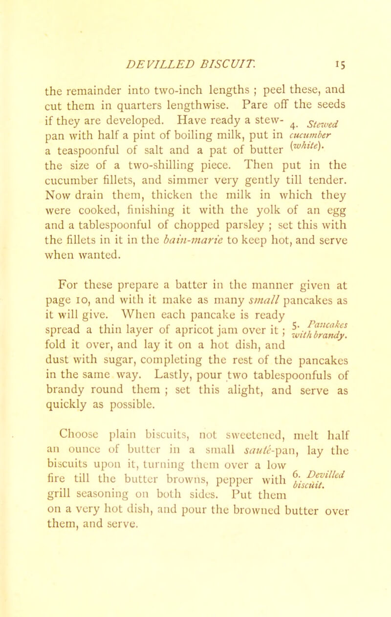 the remainder into two-inch lengths ; peel these, and cut them in quarters lengthwise. Pare off the seeds if they are developed. Have ready a stew- ^ stewed pan with half a pint of boiling milk, put in cucumber a teaspoonful of salt and a pat of butter the size of a two-shilling piece. Then put in the cucumber fillets, and simmer very gently till tender. Now drain them, thicken the milk in which they were cooked, finishing it with the yolk of an egg and a tablespoonful of chopped parsley ; set this with the fillets in it in the bain-marie to keep hot, and serve when wanted. For these prepare a batter in the manner given at page 10, and with it make as many small pancakes as it will give. When each pancake is ready spread a thin layer of apricot jam over it; fold it over, and lay it on a hot dish, and dust with sugar, completing the rest of the pancakes in the same way. Lastly, pour two tablespoonfuls of brandy round them ; set this alight, and serve as quickly as possible. Choose plain biscuits, not sweetened, melt half an ounce of butter in a small saulc-^i\n^ lay the biscuits upon it, turning them over a low fire till the butter browns, pepper with grill seasoning on both sides. Put them on a very hot dish, and pour the browned butter over them, and serve.