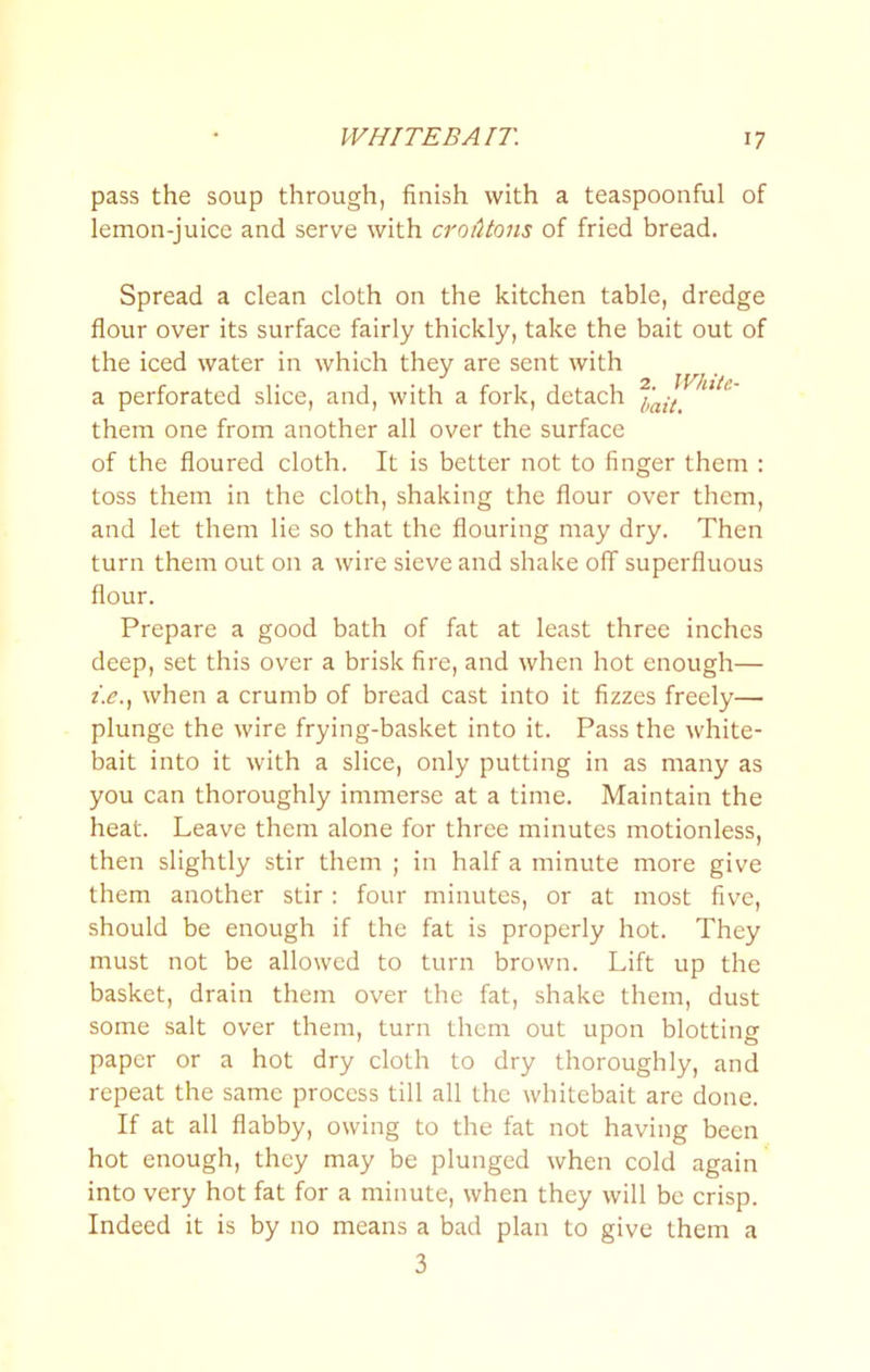 pass the soup through, finish with a teaspoonful of lemon-juice and serve with croiUons of fried bread. Spread a clean cloth on the kitchen table, dredge flour over its surface fairly thickly, take the bait out of the iced water in which they are sent with a perforated slice, and, with a fork, detach them one from another all over the surface of the floured cloth. It is better not to finger them : toss them in the cloth, shaking the flour over them, and let them lie so that the flouring may dry. Then turn them out on a wire sieve and shake off superfluous flour. Prepare a good bath of fat at least three inches deep, set this over a brisk fire, and when hot enough— z.e., when a crumb of bread cast into it fizzes freely— plunge the wire frying-basket into it. Pass the white- bait into it with a slice, only putting in as many as you can thoroughly immerse at a time. Maintain the heat. Leave them alone for three minutes motionless, then slightly stir them ; in half a minute more give them another stir: four minutes, or at most five, should be enough if the fat is properly hot. They must not be allowed to turn brown. Lift up the basket, drain them over the fat, shake them, dust some salt over them, turn them out upon blotting paper or a hot dry cloth to dry thoroughly, and repeat the same process till all the whitebait are done. If at all flabby, owing to the fat not having been hot enough, they may be plunged when cold again into very hot fat for a minute, when they will be crisp. Indeed it is by no means a bad plan to give them a 3