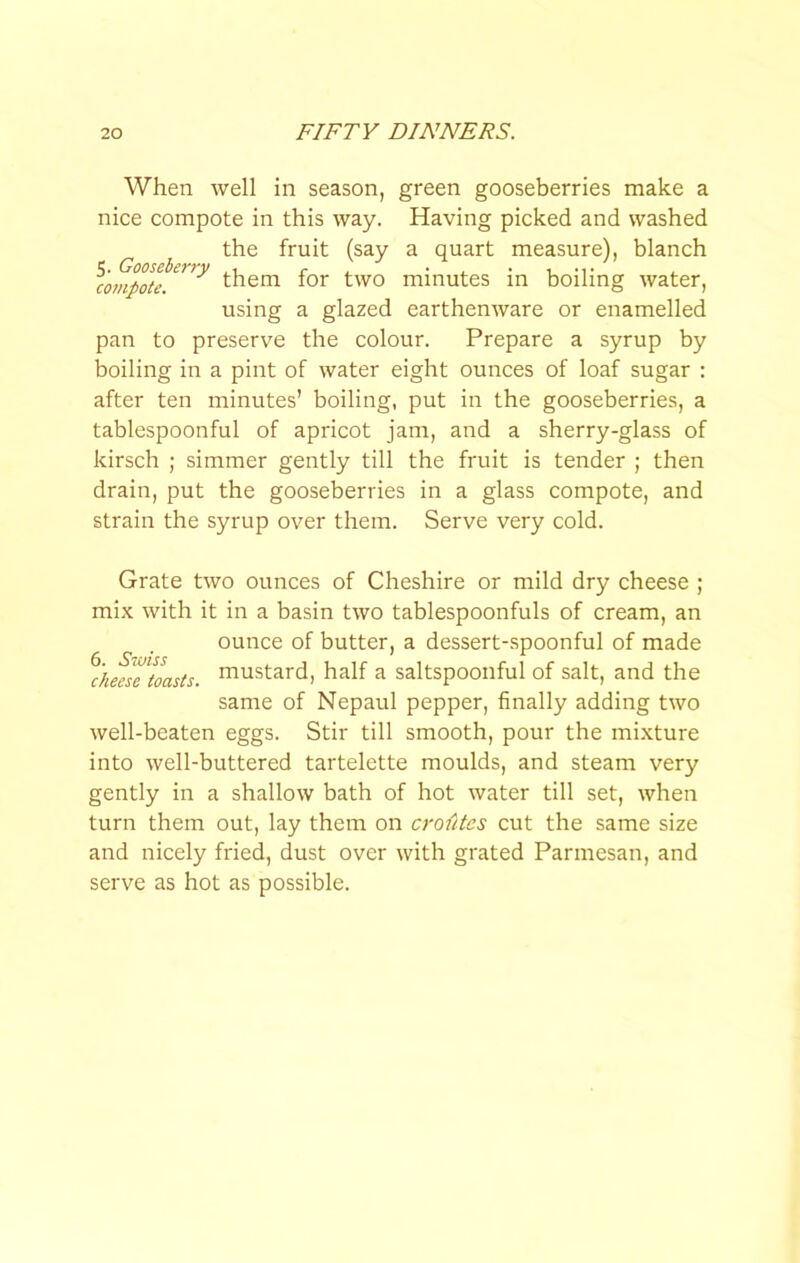 When well in season, green gooseberries make a nice compote in this way. Having picked and washed the fruit (say a quart measure), blanch them for two minutes in boiling water, using a glazed earthenware or enamelled pan to preserve the colour. Prepare a syrup by boiling in a pint of water eight ounces of loaf sugar : after ten minutes’ boiling, put in the gooseberries, a tablespoonful of apricot jam, and a sherry-glass of kirsch ; simmer gently till the fruit is tender ; then drain, put the gooseberries in a glass compote, and strain the syrup over them. Serve very cold. Grate two ounces of Cheshire or mild dry cheese ; mix with it in a basin two tablespoonfuls of cream, an ounce of butter, a dessert-spoonful of made %mlTtoasts. naustard, half a saltspoonful of salt, and the same of Nepaul pepper, finally adding two well-beaten eggs. Stir till smooth, pour the mixture into well-buttered tartelette moulds, and steam very gently in a shallow bath of hot water till set, when turn them out, lay them on crofitcs cut the same size and nicely fried, dust over with grated Parmesan, and serve as hot as possible.