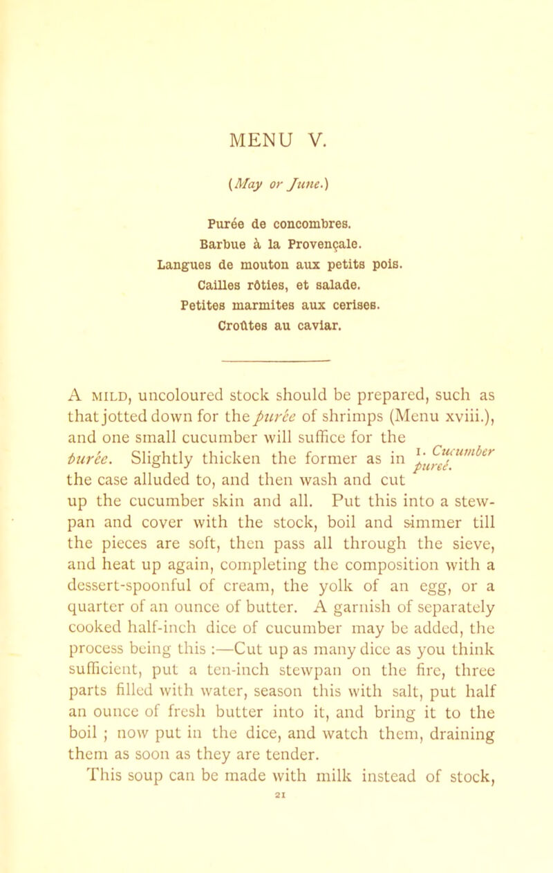 {May or June.) Puree de concombres. Barbue k la Proven9ale. Langues de mouton aux petite pole. CaiUes rOtles, et salade. Petites marmites aux cerisee. Crodtes au caviar. A MILD, uncoloured stock should be prepared, such as that jotted down for the puree of shrimps (Menu xviii.), and one small cucumber will suffice for the turee. Slightly thicken the former as in the case alluded to, and then wash and cut up the cucumber skin and all. Put this into a stew- pan and cover with the stock, boil and simmer till the pieces are soft, then pass all through the sieve, and heat up again, completing the composition with a dessert-spoonful of cream, the yolk of an egg, or a quarter of an ounce of butter. A garnish of separately cooked half-inch dice of cucumber may be added, the process being this :—Cut up as many dice as you think suffiicient, put a ten-inch stewpan on the fire, three parts filled with water, season this with salt, put half an ounce of fresh butter into it, and bring it to the boil ; now put in the dice, and watch them, draining them as soon as they are tender. This soup can be made with milk instead of stock.