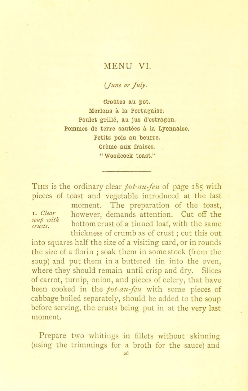 {June or July. CroUtes au pot. Merlans k la Portugaise. Poulet g:rill6, au ]us d’estragon. Pommes de terre sautdes la Lyonnaise. Petits pois au beurre. Crfeme aux fraises. “ Woodcock toast.” This is the ordinary clear pot-au-feu of page 185 with pieces of toast and vegetable introduced at the last moment. The preparation of the toast, I. however, demands attention. Cut off the ^ bottom crust of a tinned loaf, with the same thickness of crumb as of crust; cut this out into squares half the size of a visiting card, or in rounds the size of a florin ; soak them in some stock (from the soup) and put them in a buttered tin into the oven, where they should remain until crisp and dry. Slices of carrot, turnip, onion, and pieces of celery, that have been cooked in the pot-ati-fcu with some pieces of cabbage boiled separately, should be added to the soup before serving, the crusts being put in at the very last moment. Prepare two whitings in fillets without skinning (using the trimmings for a broth for the sauce) and