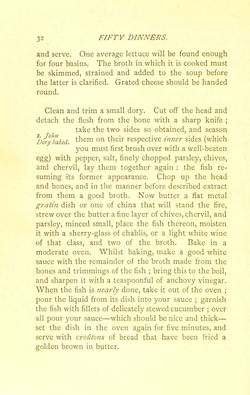 and serve. One average lettuce will be found enough for four basins. The broth in which it is cooked must be skimmed, strained and added to the soup before the latter is clarified. Grated cheese should be handed round. Clean and trim a small dory. Cut off the head and detach the flesh from the bone with a sharp knife ; take the two sides so obtained, and season ^DoryTaked their respective inner sides (which you must first brush over with a well-beaten egg) with pepper, salt, finely chopped parsley, chives, and chervil, lay them together again : the fish re- suming its former appearance. Chop up the head and bones, and in the manner before described extract from them a good broth. Now butter a flat metal gratin dish or one of china that will stand the fire, strew over the butter a fine layer of chives, chervil, and parsley, minced small, place the fish thereon, moisten it with a sherry-glass of chablis, or a light white wine of that class, and two of the broth. Bake in a moderate oven. Whilst baking, make a good white sauce with the remainder of the broth made from the bones and trimmings of the fish ; bring this to the boil, and sharpen it with a teaspoonful of anchovy vinegar. When the fish is nearly done, take it out of the oven ; pour the liquid from its dish into your sauce ; garnish the fish with fillets of delicately stewed cucumber ; over all pour your sauce—which should be nice and thick— set the dish in the oven again for five minutes, and serve with croMons of bread that have been fried a golden brown in butter.