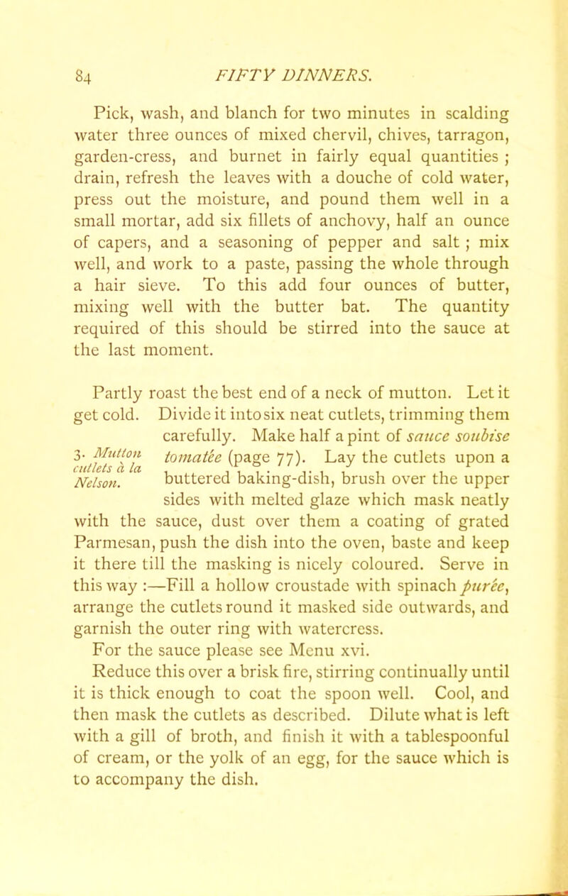 Pick, wash, and blanch for two minutes in scalding water three ounces of mixed chervil, chives, tarragon, garden-cress, and burnet in fairly equal quantities ; drain, refresh the leaves with a douche of cold water, press out the moisture, and pound them well in a small mortar, add six fillets of anchovy, half an ounce of capers, and a seasoning of pepper and salt; mix well, and work to a paste, passing the whole through a hair sieve. To this add four ounces of butter, mixing well with the butter bat. The quantity required of this should be stirred into the sauce at the last moment. Partly roast the best end of a neck of mutton. Let it get cold. Divide it into six neat cutlets, trimming them carefully. Make half a pint of sauce soubise tomat'ee (page 77). Lay the cutlets upon a Nelson. buttered baking-dish, brush over the upper sides with melted glaze which mask neatly with the sauce, dust over them a coating of grated Parmesan, push the dish into the oven, baste and keep it there till the masking is nicely coloured. Serve in this way :—Fill a hollow croustade with spinach puree., arrange the cutlets round it masked side outwards, and garnish the outer ring with watercress. For the sauce please see Menu xvi. Reduce this over a brisk fire, stirring continually until it is thick enough to coat the spoon well. Cool, and then mask the cutlets as described. Dilute what is left with a gill of broth, and finish it with a tablespoonful of cream, or the yolk of an egg, for the sauce which is to accompany the dish.