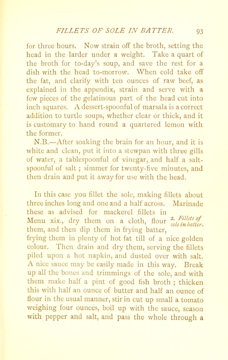 FILLETS OF SOLE IN BATTER. for three hours. Now strain off the broth, setting the head in the larder under a weight. Take a quart of the broth for to-day’s soup, and save the rest for a dish with the head to-morrow. When cold take off the fat, and clarify with ten ounces of raw beef, as explained in the appendix, strain and serve with a few pieces of the gelatinous part of the head cut into inch squares. A dessert-spoonful of marsala is a correct addition to turtle soups, whether clear or thick, and it is customary to hand round a quartered lemon with the former. N.B.—After soaking the brain for an hour, and it is white and clean, put it into a stewpan with three gills of water, a tablespoonful of vinegar, and half a salt- spoonful of salt ; simmer for twenty-five minutes, and then drain and put it away for use with the head. In this case you fillet the sole, making fillets about three inches long and one and a half across. Marinade these as advised for mackerel fillets in Menu xix., dry them on a cloth, flour 2. ^ them, and then dip them m frying batter, frying them in plenty of hot fat till of a nice golden colour. Then drain and dry them, serving the fillets piled upon a hot napkin, and dusted over with salt. A nice sauce may be easily made in this way. Break up all the bones and trimmings of the sole, and with them make half a pint of good fish broth ; thicken this with half an ounce of butter and half an ounce of flour in the usual manner, stir in cut up small a tomato weighing four ounces, boil up with the sauce, season with pepper and salt, and pass the whole through a