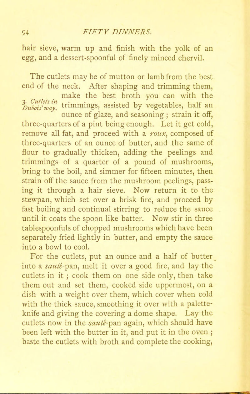 hair sieve, warm up and finish with the yolk of an egg, and a dessert-spoonful of finely minced chervil. The cutlets may be of mutton or lamb from the best end of the neck. After shaping and trimming them, make the best broth you can with the Dtfbfilway. trimmings, assisted by vegetables, half an ounce of glaze, and seasoning ; strain it off, three-quarters of a pint being enough. Let it get cold, remove all fat, and proceed with a roux, composed of three-quarters of an ounce of butter, and the same of flour to gradually thicken, adding the peelings and trimmings of a quarter of a pound of mushrooms, bring to tbe boil, and simmer for fifteen minutes, then strain off the sauce from the mushroom peelings, pass- ing it through a hair sieve. Now return it to the stewpan, which set over a brisk fire, and proceed by fast boiling and continual stirring to reduce the sauce until it coats the spoon like batter. Now stir in three tablespoonfuls of chopped mushrooms which have been separately fried lightly in butter, and empty the sauce into a bowl to cool. For the cutlets, put an ounce and a half of butter into a saicte-Y>^n, melt it over a good fire, and lay the cutlets in it ; cook them on one side only, then take them out and set them, cooked side uppermost, on a dish with a weight over them, which cover when cold with the thick sauce, smoothing it over with a palette- knife and giving the covering a dome shape. Lay the cutlets now in the saute-^^^.n again, which should have been left with the butter in it, and put it in the oven ; baste the cutlets with broth and complete the cooking.