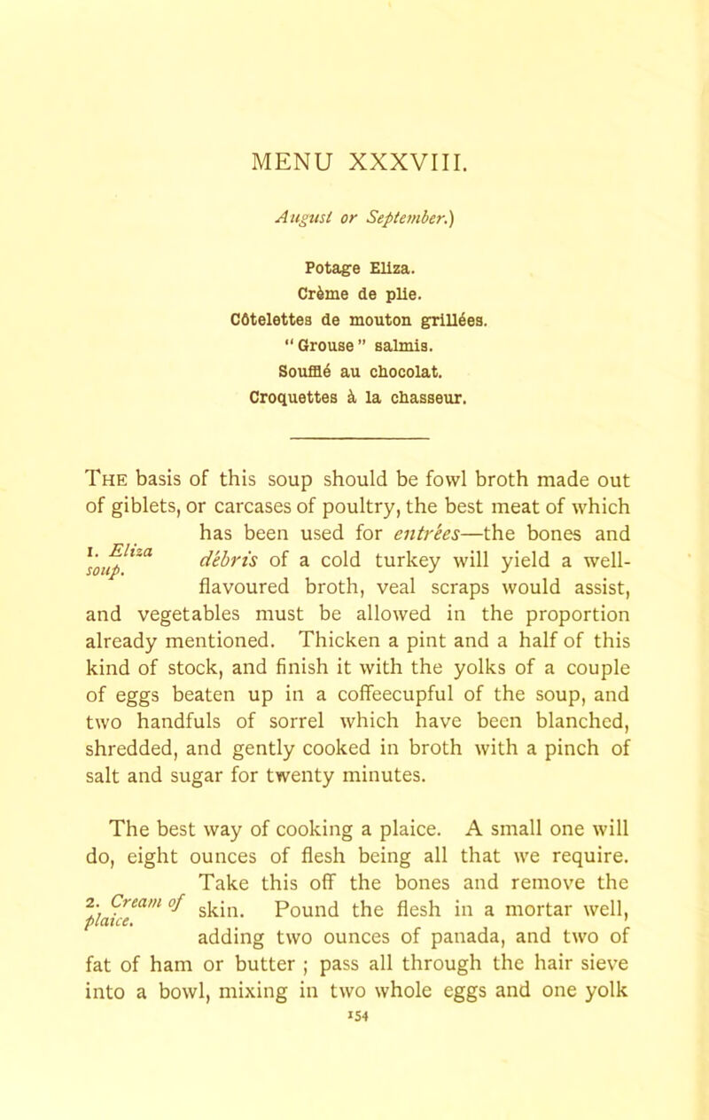 August or Sepiet?iber.) Potage Eliza. Cr4me de pile. Cdtelettes de mouton grill^ea. “Grouse” salmis. Souffle au chocolat. Croquettes la chasseur. The basis of this soup should be fowl broth made out of giblets, or carcases of poultry, the best meat of which has been used for entrees—the bones and of a cold turkey will yield a well- flavoured broth, veal scraps would assist, and vegetables must be allowed in the proportion already mentioned. Thicken a pint and a half of this kind of stock, and finish it with the yolks of a couple of eggs beaten up in a coffeecupful of the soup, and two handfuls of sorrel which have been blanched, shredded, and gently cooked in broth with a pinch of salt and sugar for twenty minutes. The best way of cooking a plaice. A small one will do, eight ounces of flesh being all that we require. Take this off the bones and remove the Pound the flesh in a mortar well, adding two ounces of panada, and two of fat of ham or butter ; pass all through the hair sieve into a bowl, mixing in two whole eggs and one yolk