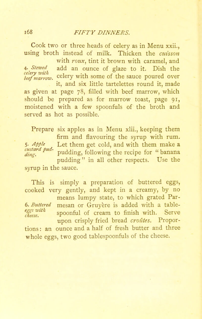 Cook two or three heads of celery as in Menu xxii., using broth instead of milk. Thicken the cm'sson with ro7ix, tint it brown with caramel, and Stewed^ add an ounce of glaze to it. Dish the ‘^beef^vmrrow. celery with some of the sauce poured over it, and six little tartelettes round it, made as given at page 78, filled with beef marrow, which should be prepared as for marrow toast, page 91, moistened with a few spoonfuls of the broth and served as hot as possible. Prepare six apples as in Menu xlii., keeping them firm and flavouring the syrup with rum. 5. Apple Let them get cold, and with them make a pudding, following the recipe for “banana pudding” in all other respects. Use the syrup in the sauce. This is simply a preparation of buttered eggs, cooked very gently, and kept in a creamy, by no means lumpy state, to which grated Par- 6. Buttered mesan or Gruyere is added with a table- spoonful of cream to finish with. Serve upon crisply fried bread croittes. Propor- tions : an ounce and a half of fresh butter and three whole eggs, two good tablespoonfuls of the cheese.