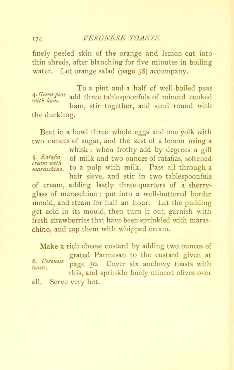 VERONESE TOASTS. finely peeled skin of the orange and lemon cut into thin shreds, after blanching for five minutes in boiling water. Let orange salad (page 58) accompany. To a pint and a half of well-boiled peas add three tablespoonfuls of minced cooked •with ham. ^ ham, stir together, and send round with the duckling. Beat in a bowl three whole eggs and one yolk with two ounces of sugar, and the zest of a lemon using a whisk ; when frothy add by degrees a gill 5. Ratafia q£ two ounces of ratafias, softened cream -with , . _ n i , maraschino, to a pulp With milk, rass all through a hair sieve, and stir in two tablespoonfuls of cream, adding lastly three-quarters of a sherry- glass of maraschino : put into a well-buttered border mould, and steam for half an hour. Let the pudding get cold in its mould, then turn it out, garnish with fresh strawberries that have been sprinkled with maras- chino, and cap them with whipped cream. Make a rich cheese custard by adding two ounces of grated Parmesan to the custard given at page 30. Cover six anchovy toasts with this, and sprinkle finely minced olives over all. Serve very hot. 6. Veronese toasts.