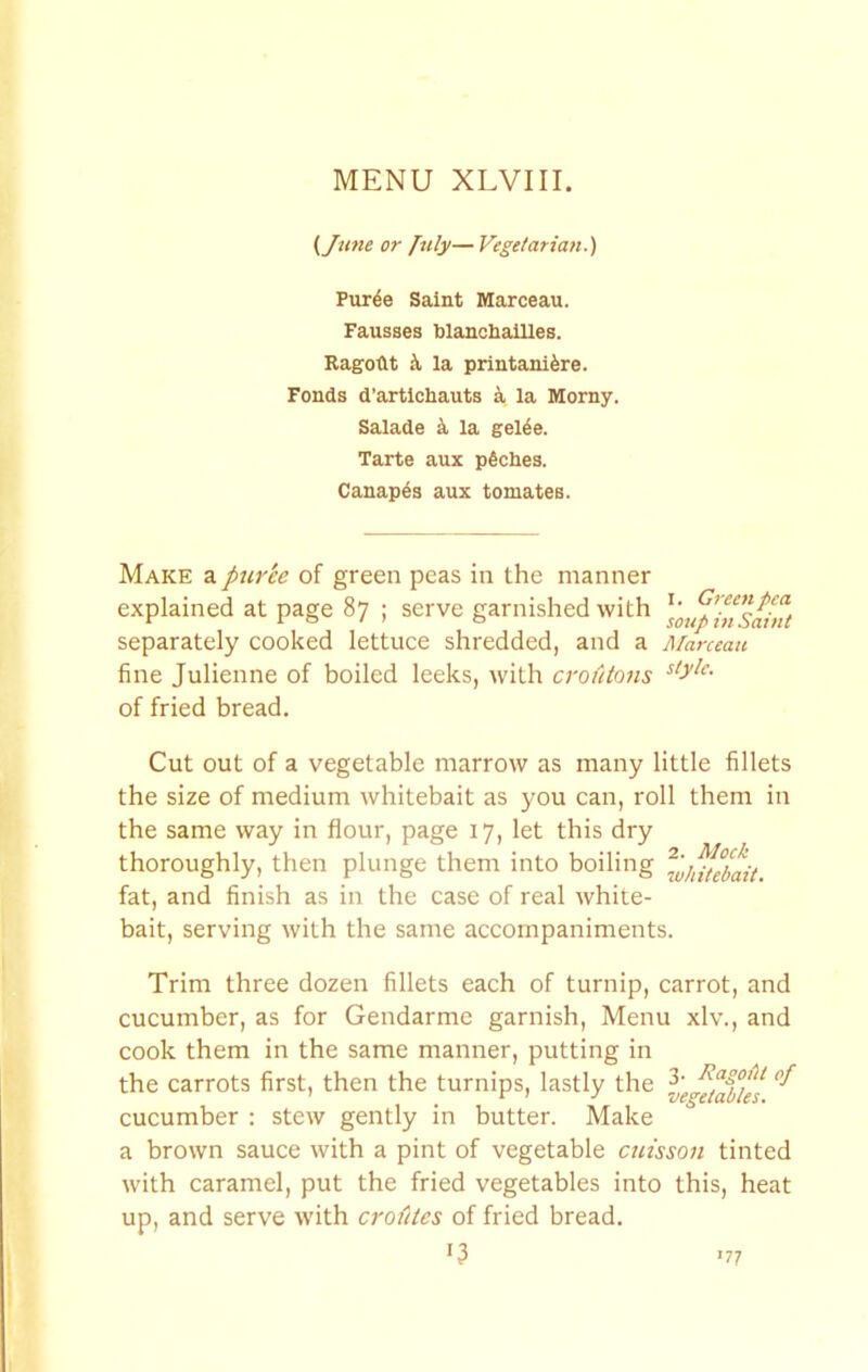 {June or July— Vegetarian.) Pur^e Saint Marceau. Fausses blanchallles. Ragotlt k la printanifere. Fonds d’artlchauts ^ la Morny. Salade k la gel^e. Tarte aux pfiches. Canapes aux tomateB. Make a puree of green peas in the manner explained at page 87 ; serve garnished with separately cooked lettuce shredded, and a fine Julienne of boiled leeks, with croutons of fried bread. Cut out of a vegetable marrow as many little fillets the size of medium whitebait as you can, roll them in the same way in flour, page 17, let this dry thoroughly, then plunge them into boiling fat, and finish as in the case of real white- bait, serving with the same accompaniments. Trim three dozen fillets each of turnip, carrot, and cucumber, as for Gendarme garnish, Menu xlv., and cook them in the same manner, putting in the carrots first, then the turnips, lastly the cucumber : stew gently in butter. Make a brown sauce with a pint of vegetable cuisson tinted with caramel, put the fried vegetables into this, heat up, and serve with crofites of fried bread. U I. Green pea sotip in Saint AParceatt style. 77