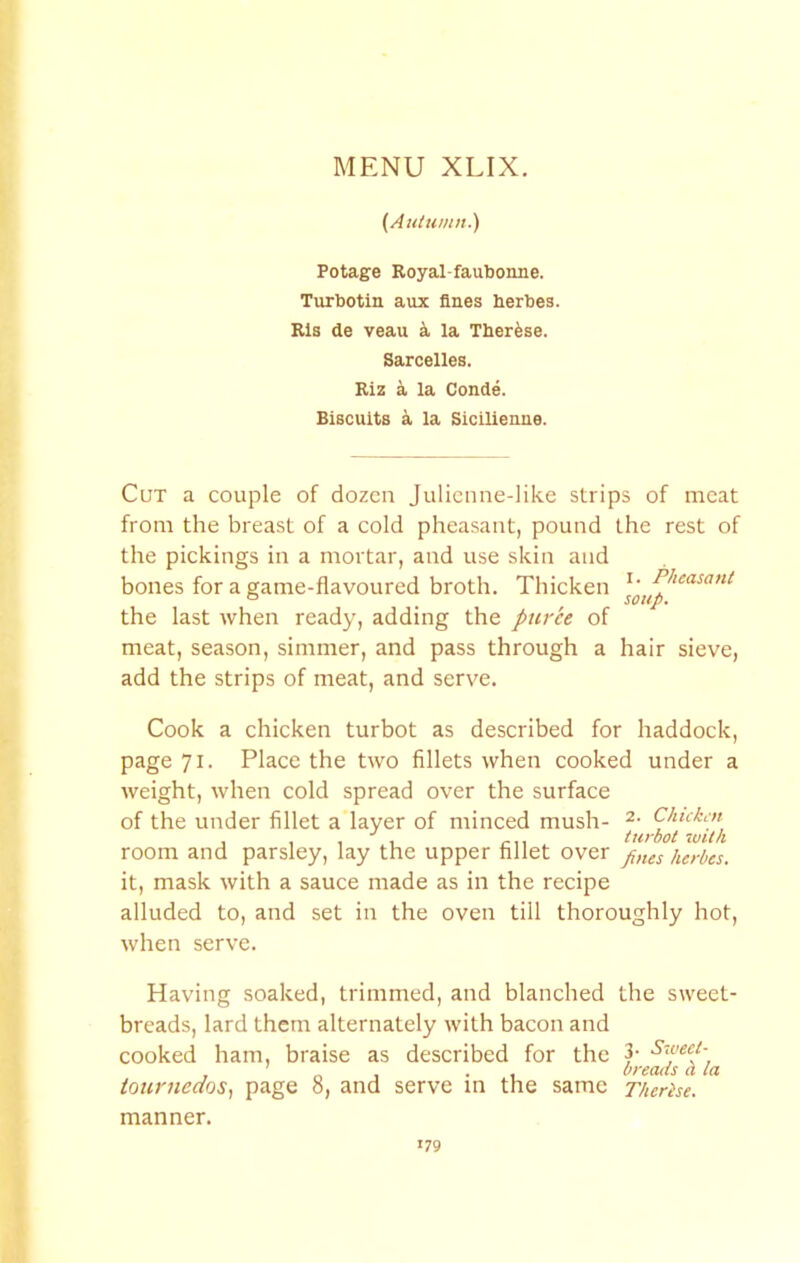 (Autumn.') Potage Royal-faubonne. Turbotin aux fines herbes Rls de veau la Therfese. Sarcelles. Riz a la Conde. Biscuits a la Sicilienne. Cut a couple of dozen Julienne-like strips of meat from the breast of a cold pheasant, pound the rest of the pickings in a mortar, and use skin and bones for a game-flavoured broth. Thicken the last when ready, adding the puree of meat, season, simmer, and pass through a hair sieve, add the strips of meat, and serve. Cook a chicken turbot as described for haddock, page 71. Place the two fillets when cooked under a weight, when cold spread over the surface of the under fillet a layer of minced mush- 2- Chukm , , , , turbot ~mth room and parsley, lay the upper fillet over herbes. it, mask with a sauce made as in the recipe alluded to, and set in the oven till thoroughly hot, when serve. Having soaked, trimmed, and blanched the sweet- breads, lard them alternately with bacon and cooked ham, braise as described for the 3- Siveep ' . , breads a la tournecios., page 0, and serve m the same Therise. manner.