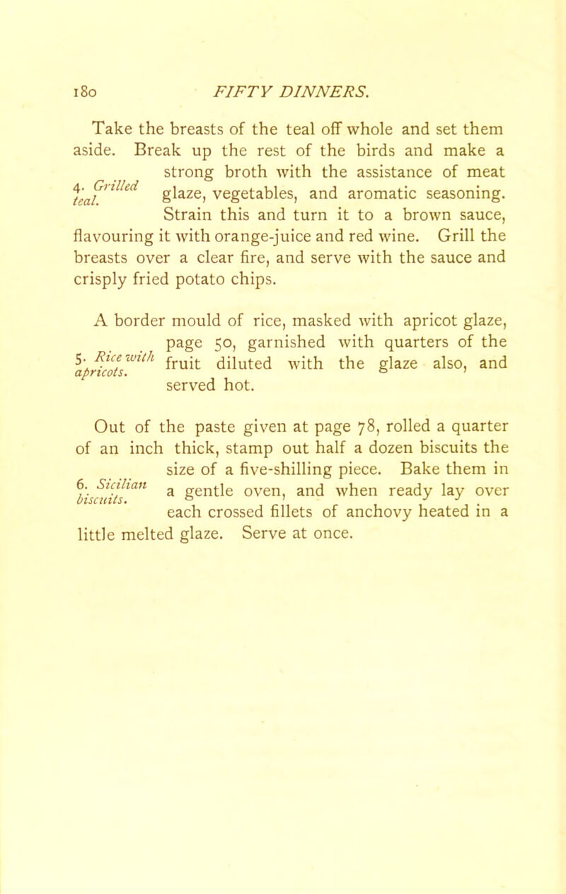 Take the breasts of the teal off whole and set them aside. Break up the rest of the birds and make a strong broth with the assistance of meat glaze, vegetables, and aromatic seasoning. Strain this and turn it to a brown sauce, flavouring it with orange-juice and red wine. Grill the breasts over a clear fire, and serve with the sauce and crisply fried potato chips. A border mould of rice, masked with apricot glaze, page 50, garnished with quarters of the diluted with the glaze also, and served hot. Out of the paste given at page 78, rolled a quarter of an inch thick, stamp out half a dozen biscuits the size of a five-shilling piece. Bake them in a gentle oven, and when ready lay over each crossed fillets of anchovy heated in a little melted glaze. Serve at once. 6. Sicilian biscuits.