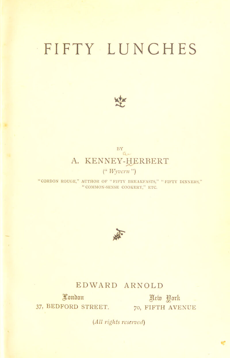 FIFTY LUNCHES BY CL- A. KENNEY-HERBERT (“ Wyvcrn ”) “CORDON ROUGE,” AUTHOR OF “ FIFTY BREAKFASTS, FIFTY DINNERS, “COMMON-SENSE COOKERY,” ETC. EDWARD ARNOLD 3ToUl>OtT 37, BEDFORD STREET. $Tfo gcrrlv 70, FIFTH AVENUE (All rights reserved)