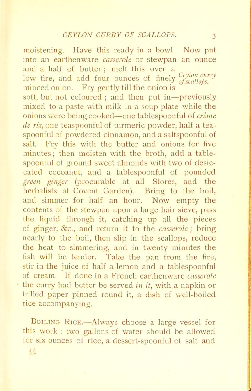 CEYLON CURRY OF SCALLOPS. moistening. Have this ready in a bowl. Now put into an earthenware casserole or stewpan an ounce and a half of butter ; melt this over a low fire, and add four ounces of finely minced onion. Fry gently till the onion is soft, but not coloured ; and then put in—previously mixed to a paste with milk in a soup plate while the onions were being cooked—one tablespoonful of creme de riz, one teaspoonful of turmeric powder, half a tea- spoonful of powdered cinnamon, and a saltspoonful of salt. Fry this with the butter and onions for live minutes; then moisten with the broth, add a table- spoonful of ground sweet almonds with two of desic- cated cocoanut, and a tablespoonful of pounded green ginger (procurable at all Stores, and the herbalists at Covent Garden). Bring to the boil, and simmer for half an hour. Now empty the contents of the stewpan upon a large hair sieve, pass the liquid through it, catching up all the pieces of ginger, &c., and return it to the casserole ; bring nearly to the boil, then slip in the scallops, reduce the heat to simmering, and in twenty minutes the hsh will be tender. Take the pan from the fire, stir in the juice of half a lemon and a tablespoonful of cream. If done in a French earthenware casserole ■ the curry had better be served in it, with a napkin or frilled paper pinned round it, a dish of well-boiled rice accompanying. Boiling Rice.—Always choose a large vessel for this work : two gallons of water should be allowed for six ounces of rice, a dessert-spoonful of salt and u