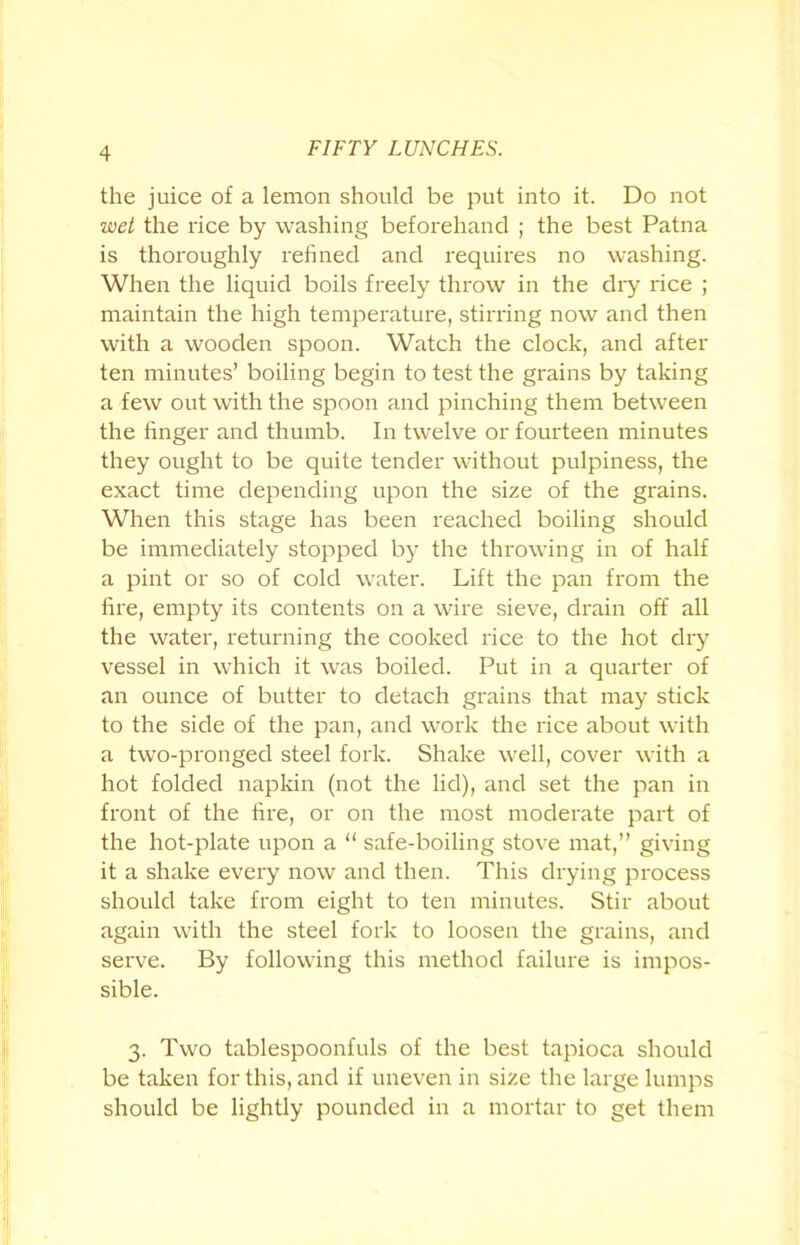 the juice of a lemon should be put into it. Do not wet the rice by washing beforehand ; the best Patna is thoroughly refined and requires no washing. When the liquid boils freely throw in the dry rice ; maintain the high temperature, stirring now and then with a wooden spoon. Watch the clock, and after ten minutes’ boiling begin to test the grains by taking a few out with the spoon and pinching them between the finger and thumb. In twelve or fourteen minutes they ought to be quite tender without pulpiness, the exact time depending upon the size of the grains. When this stage has been reached boiling should be immediately stopped by the throwing in of half a pint or so of cold water. Lift the pan from the fire, empty its contents on a wire sieve, drain off all the water, returning the cooked rice to the hot dry vessel in which it was boiled. Put in a quarter of an ounce of butter to detach grains that may stick to the side of the pan, and work the rice about with a two-pronged steel fork. Shake well, cover with a hot folded napkin (not the lid), and set the pan in front of the fire, or on the most moderate part of the hot-plate upon a “ safe-boiling stove mat,” giving it a shake every now and then. This drying process should take from eight to ten minutes. Stir about again with the steel fork to loosen the grains, and serve. By following this method failure is impos- sible. 3. Two tablespoonfuls of the best tapioca should be taken for this, and if uneven in size the large lumps should be lightly pounded in a mortar to get them