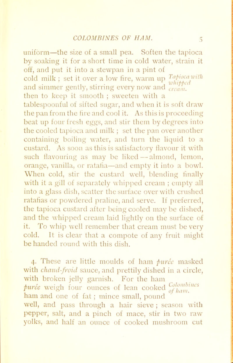 COLON BINES OF HAM. uniform—the size of a small pea. Soften the tapioca by soaking it for a short time in cold water, strain it off, and put it into a stewpan in a pint of cold milk ; set it over a low lire, warm up Tapioca with and simmer gently, stirring every now and cream. then to keep it smooth ; sweeten with a tablespoonful of sifted sugar, and when it is soft draw the pan from the lire and cool it. As this is proceeding beat up four fresh eggs, and stir them by degrees into the cooled tapioca and milk ; set the pan over another containing boiling water, and turn the liquid to a custard. As soon as this is satisfactory flavour it with such flavouring as may be liked — almond, lemon, orange, vanilla, or ratafia—and empty it into a bowl. When cold, stir the custard well, blending finally with it a gill of separately whipped cream ; empty all into a glass dish, scatter the surface over with crushed ratafias or powdered praline, and serve. If preferred, the tapioca custard after being cooled maybe dished, and the whipped cream laid lightly on the surface of it. To whip well remember that cream must be very cold. It is clear that a compote of any fruit might be handed round with this dish. 4. These are little moulds of ham puree masked with chaud-froid sauce, and prettily dished in a circle, with broken jelly garnish. For the ham puree weigh four ounces of lean cooked ham and one of fat ; mince small, pound well, and pass through a hair sieve ; season with pepper, salt, and a pinch of mace, stir in two raw- yolks, and half an ounce of cooked mushroom cut