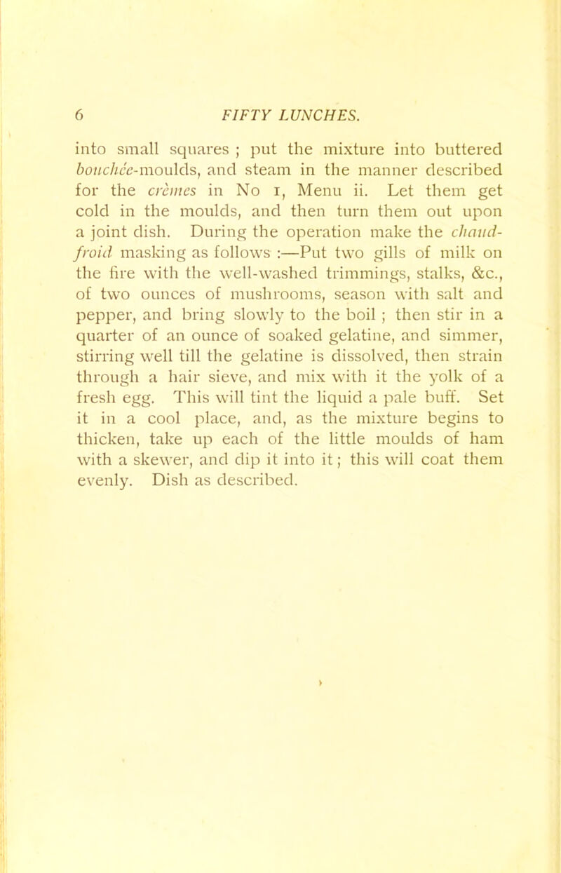 into small squares ; put the mixture into buttered bouchce-moulds, and steam in the manner described for the cremes in No i, Menu ii. Let them get cold in the moulds, and then turn them out upon a joint dish. During the operation make the chaud- froid masking as follows :—Put two gills of milk on the fire with the well-washed trimmings, stalks, &c., of two ounces of mushrooms, season with salt and pepper, and bring slowly to the boil ; then stir in a quarter of an ounce of soaked gelatine, and simmer, stirring well till the gelatine is dissolved, then strain through a hair sieve, and mix with it the yolk of a fresh egg. This will tint the liquid a pale buff. Set it in a cool place, and, as the mixture begins to thicken, take up each of the little moulds of ham with a skewer, and dip it into it; this will coat them evenly. Dish as described.