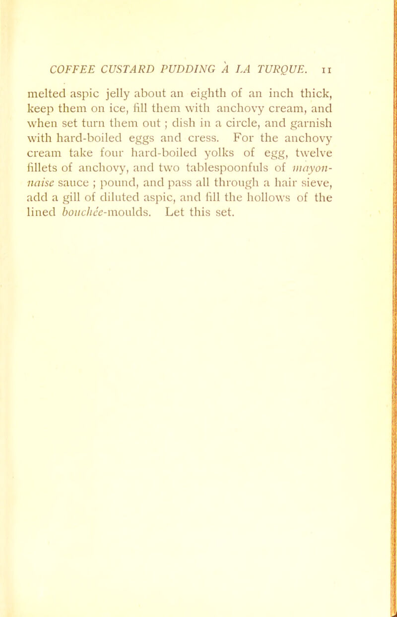 melted aspic jelly about an eighth of an inch thick, keep them on ice, fill them with anchovy cream, and when set turn them out; dish in a circle, and garnish with hard-boiled eggs and cress. For the anchovy cream take four hard-boiled yolks of egg, twelve fillets of anchovy, and two tablespoonfuls of mayon- naise sauce ; pound, and pass all through a hair sieve, add a gill of diluted aspic, and fill the hollows of the lined bonchee-moulds. Let this set.