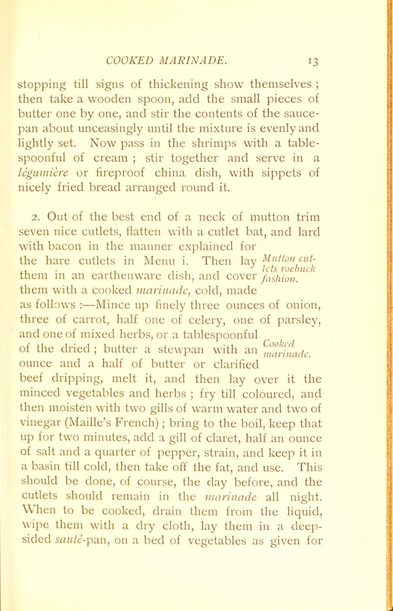 stopping till signs of thickening show themselves ; then take a wooden spoon, add the small pieces of butter one by one, and stir the contents of the sauce- pan about unceasingly until the mixture is evenly and lightly set. Now pass in the shrimps with a table- spoonful of cream ; stir together and serve in a legumiere or fireproof china dish, with sippets of nicely fried bread arranged round it. 2. Out of the best end of a neck of mutton trim seven nice cutlets, flatten with a cutlet bat, and lard with bacon in the manner explained for the hare cutlets in Menu i. Then lay Mutton cut- . .. J lets roebuck them in an earthenware dish, and cover fashion. them with a cooked marinade, cold, made as follows :—Mince up finely three ounces of onion, three of carrot, half one of celery, one of parsley, and one of mixed herbs, or a tablespoonful of the dried ; butter a stewpan with an ^arhladc ounce and a half of butter or clarified beef dripping, melt it, and then lay over it the minced vegetables and herbs ; fry till coloured, and then moisten with two gills of warm water and two of vinegar (Maille’s French); bring to the boil, keep that up for two minutes, add a gill of claret, half an ounce of salt and a quarter of pepper, strain, and keep it in a basin till cold, then take off the fat, and use. This should be done, of course, the day before, and the cutlets should remain in the marinade all night. When to be cooked, drain them from the liquid, wipe them with a dry cloth, lay them in a deep- sided saute-pan, on a bed of vegetables as given for