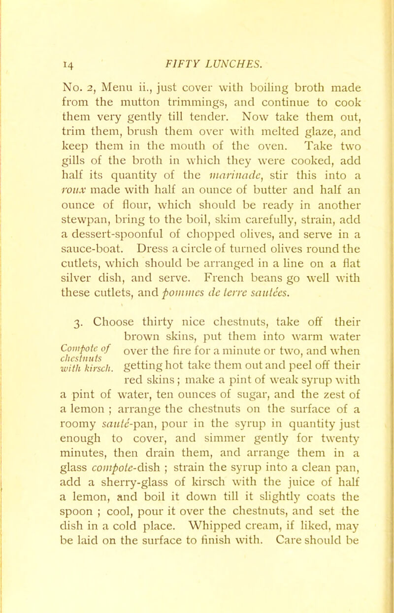 No. 2, Menu ii., just cover with boiling broth made from the mutton trimmings, and continue to cook them very gently till tender. Now take them out, trim them, brush them over with melted glaze, and keep them in the mouth of the oven. Take two gills of the broth in which they were cooked, add half its quantity of the marinade, stir this into a roux made with half an ounce of butter and half an ounce of flour, which should be ready in another stewpan, bring to the boil, skim carefully, strain, add a dessert-spoonful of chopped olives, and serve in a sauce-boat. Dress a circle of turned olives round the cutlets, which should be arranged in a line on a flat silver dish, and serve. French beans go well with these cutlets, and pommcs dc terre sautees. 3. Choose thirty nice chestnuts, take off their brown skins, put them into warm water chestnut °f °Vei ^ie *ne f°r a minute or two, and when with kirscli. getting hot take them out and peel off their red skins ; make a pint of weak syrup with a pint of water, ten ounces of sugar, and the zest of a lemon ; arrange the chestnuts on the surface of a roomy saute-pan, pour in the syrup in quantity just enough to cover, and simmer gently for twenty minutes, then drain them, and arrange them in a glass compote-dish ; strain the syrup into a clean pan, add a sherry-glass of kirsch with the juice of half a lemon, and boil it down till it slightly coats the spoon ; cool, pour it over the chestnuts, and set the dish in a cold place. Whipped cream, if liked, may be laid on the surface to finish with. Care should be