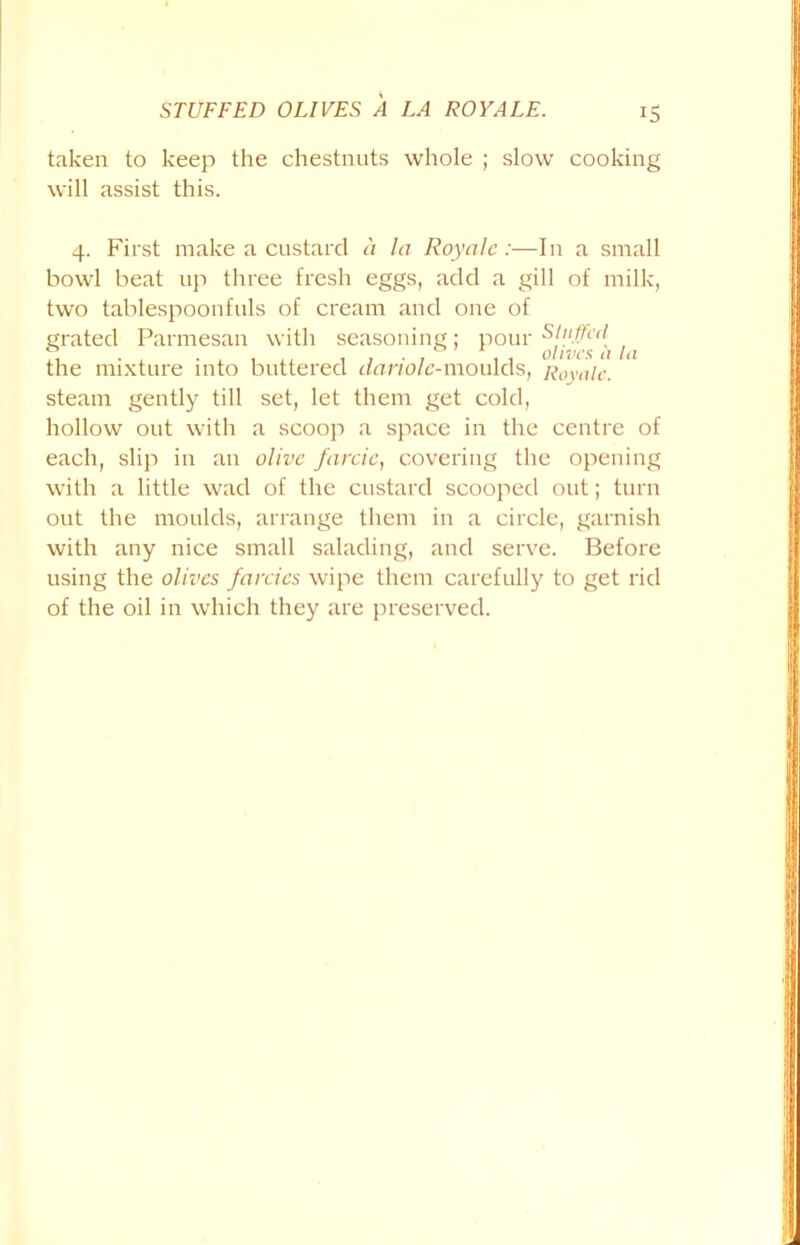 STUFFED OLIVES A LA ROY ALE. IS taken to keep the chestnuts whole ; slow cooking will assist this. 4. First make a custard a la Royalc:—In a small bowl beat up three fresh eggs, add a gill of milk, two tablespoonfuls of cream and one of grated Parmesan with seasoning; pour / f the mixture into buttered dariolc-moulds, R0yalc. steam gently till set, let them get cold, hollow out with a scoop a space in the centre of each, slip in an olive farcic, covering the opening with a little wad of the custard scooped out; turn out the moulds, arrange them in a circle, garnish with any nice small salading, and serve. Before using the olives farcies wipe them carefully to get rid of the oil in which they are preserved.