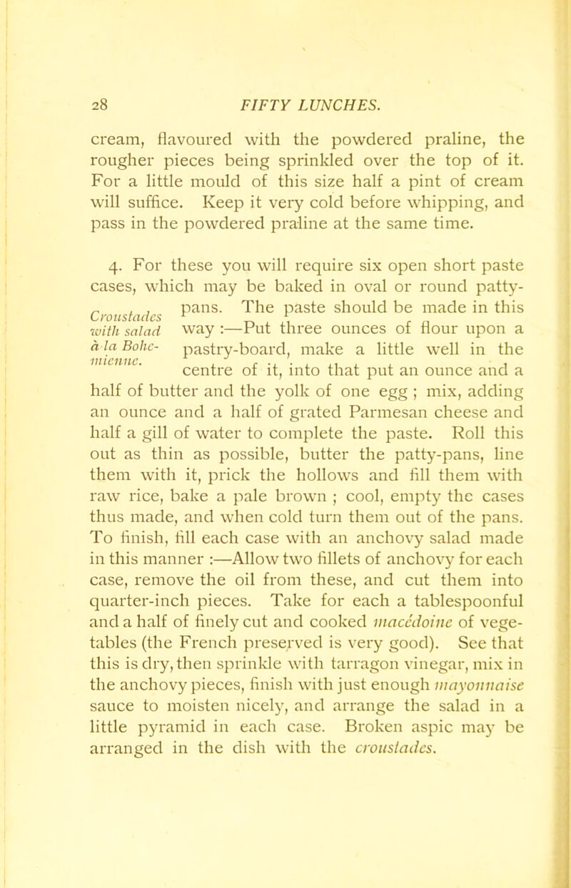 cream, flavoured with the powdered praline, the rougher pieces being sprinkled over the top of it. For a little mould of this size half a pint of cream will suffice. Keep it very cold before whipping, and pass in the powdered praline at the same time. a la Bolic- inienne. 4. For these you will require six open short paste cases, which may be baked in oval or round patty- „ , , pans. The paste should be made in this with salad way :—Put three ounces of flour upon a pastry-board, make a little well in the centre of it, into that put an ounce and a half of butter and the yolk of one egg ; mix, adding an ounce and a half of grated Parmesan cheese and half a gill of water to complete the paste. Roll this out as thin as possible, butter the patty-pans, line them with it, prick the hollows and fill them with raw rice, bake a pale brown ; cool, empty the cases thus made, and when cold turn them out of the pans. To finish, fill each case with an anchovy salad made in this manner :—Allow two fillets of anchovy for each case, remove the oil from these, and cut them into quarter-inch pieces. Take for each a tablespoonful and a half of finely cut and cooked macedoine of vege- tables (the French preserved is very good). See that this is dry, then sprinkle with tarragon vinegar, mix in the anchovy pieces, finish with just enough mayonnaise sauce to moisten nicely, and arrange the salad in a little pyramid in each case. Broken aspic may be arranged in the dish with the croustades.