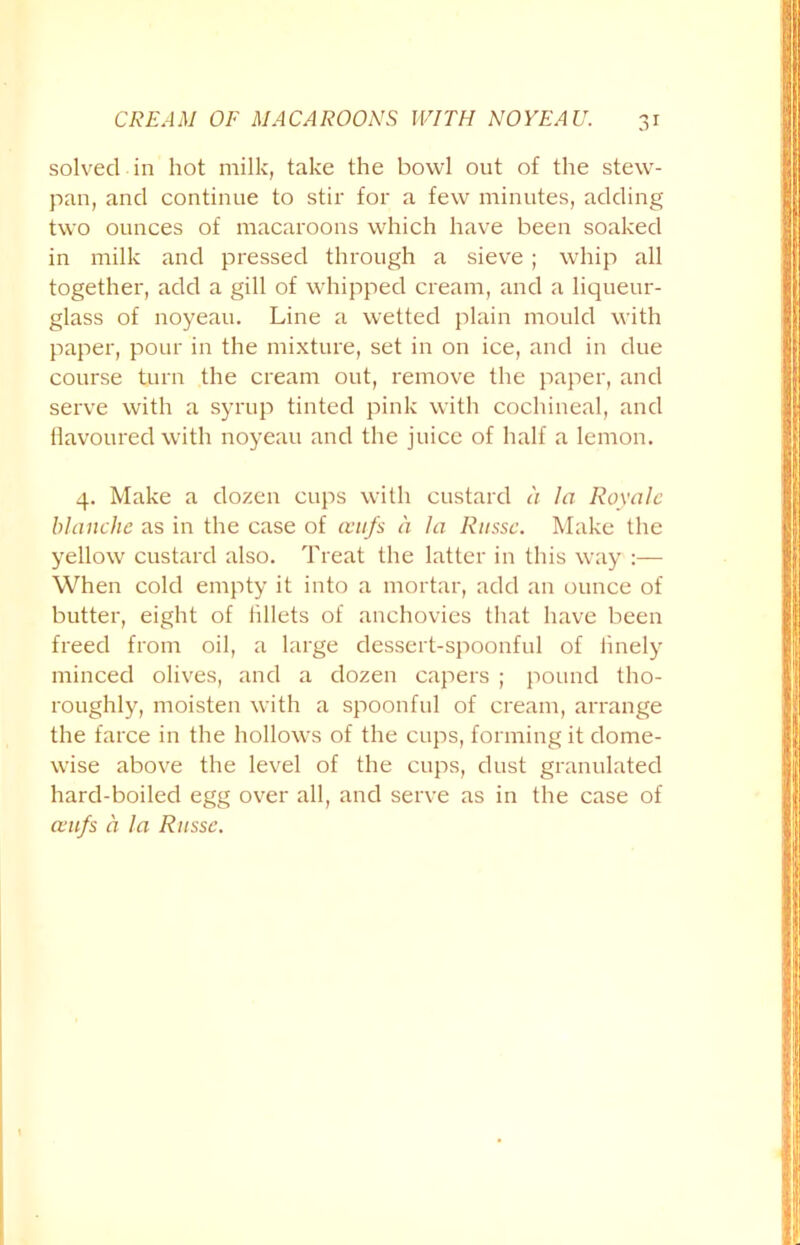 solved in hot milk, take the bowl out of the stew- pan, and continue to stir for a few minutes, adding two ounces of macaroons which have been soaked in milk and pressed through a sieve; whip all together, add a gill of whipped cream, and a liqueur- glass of noyeau. Line a wetted plain mould with paper, pour in the mixture, set in on ice, and in due course turn the cream out, remove the paper, and serve with a syrup tinted pink with cochineal, and Havoured with noyeau and the juice of half a lemon. 4. Make a dozen cups with custard a la Royalc blanche as in the case of cvufs a la Rnssc. Make the yellow custard also. Treat the latter in this way :— When cold empty it into a mortar, add an ounce of butter, eight of lillets of anchovies that have been freed from oil, a large dessert-spoonful of finely minced olives, and a dozen capers ; pound tho- roughly, moisten with a spoonful of cream, arrange the farce in the hollows of the cups, forming it dome- wise above the level of the cups, dust granulated hard-boiled egg over all, and serve as in the case of cvufs a la Rnssc.