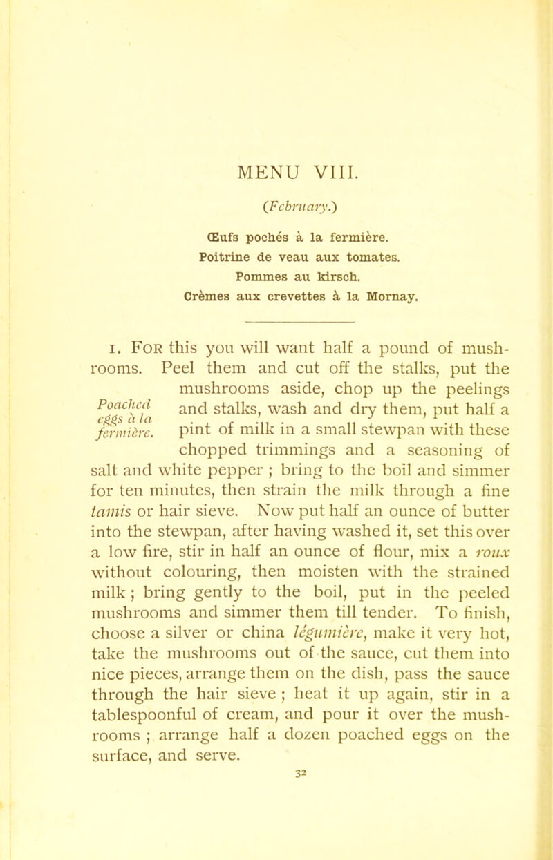 (February.') (Eufs poch4s a la fermiere. Poitrine de veau aux tomates. Pommes au kirsch. Crimes aux crevettes a la Mornay. i. For this you will want half a pound of mush- rooms. Peel them and cut off the stalks, put the mushrooms aside, chop up the peelings anc^ s*-a^s> wash ancl dry them, put half a fermidre. pint of milk in a small stewpan with these chopped trimmings and a seasoning of salt and white pepper ; bring to the boil and simmer for ten minutes, then strain the milk through a fine iamis or hair sieve. Now put half an ounce of butter into the stewpan, after having washed it, set this over a low fire, stir in half an ounce of flour, mix a roux without colouring, then moisten with the strained milk ; bring gently to the boil, put in the peeled mushrooms and simmer them till tender. To finish, choose a silver or china legtnniere, make it very hot, take the mushrooms out of the sauce, cut them into nice pieces, arrange them on the dish, pass the sauce through the hair sieve ; heat it up again, stir in a tablespoonful of cream, and pour it over the mush- rooms ; arrange half a dozen poached eggs on the surface, and serve.