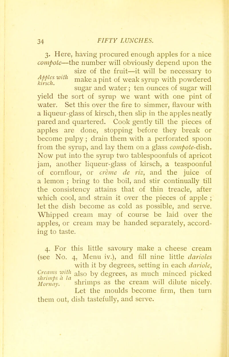 3. Here, having procured enough apples for a nice compote—the number will obviously depend upon the size of the fruit—it will be necessary to ftfsch W‘th ma^e a pi1^ weak syrup with powdered sugar and water; ten ounces of sugar will yield the sort of syrup we want with one pint of water. Set this over the fire to simmer, flavour with a liqueur-glass of kirsch, then slip in the apples neatly pared and quartered. Cook gently till the pieces of apples are done, stopping before they break or become pulpy ; drain them with a perforated spoon from the syrup, and lay them on a glass compote-dish. Now put into the syrup two tablespoonfuls of apricot jam, another liqueur-glass of kirsch, a teaspoonful of cornflour, or creme de riz, and the juice of a lemon ; bring to the boil, and stir continually till the consistency attains that of thin treacle, after which cool, and strain it over the pieces of apple ; let the dish become as cold as possible, and serve. Whipped cream may of course be laid over the apples, or cream may be handed separately, accord- ing to taste. 4. For this little savoury make a cheese cream (see No. 4, Menu iv.), and All nine little darioles with it by degrees, setting in each dariole, Creams with ;i]so py degrees, as much minced picked Mornay. shrimps as the cream will dilute nicely. Let the moulds become firm, then turn them out, dish tastefully, and serve.