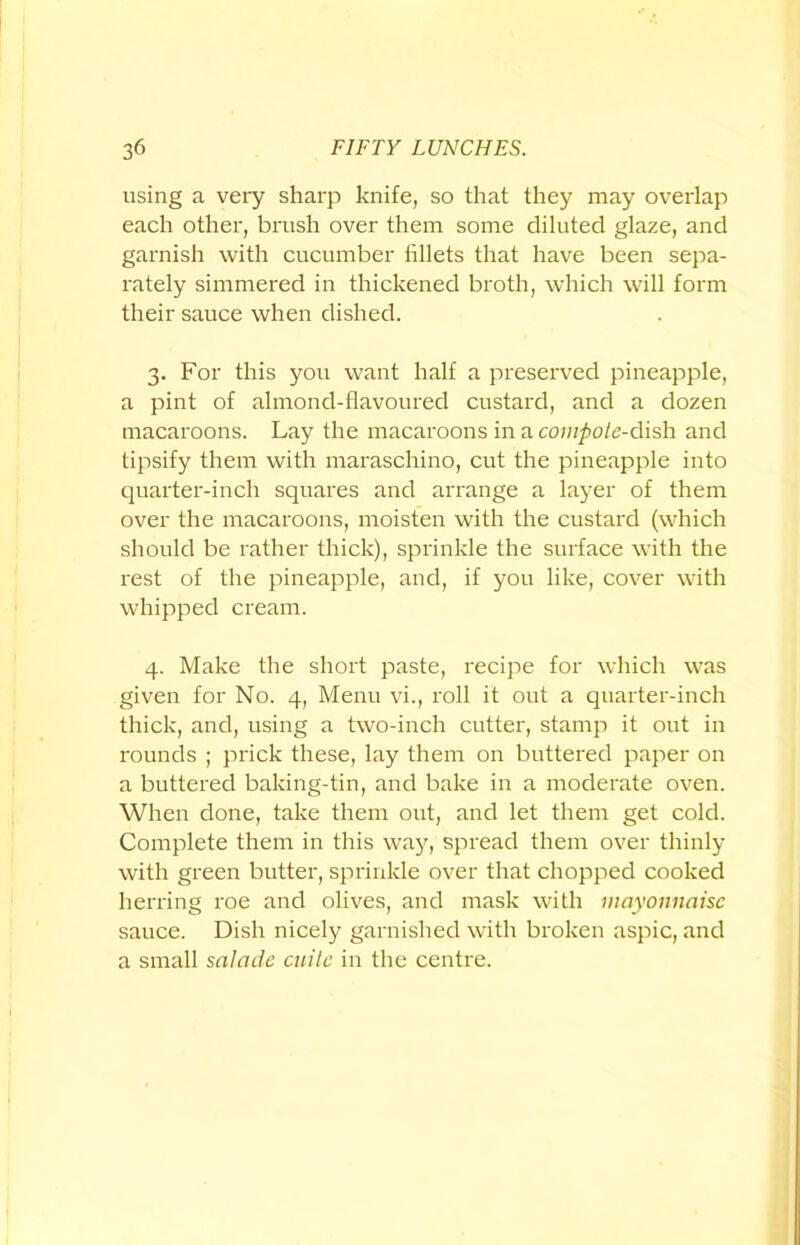 using a very sharp knife, so that they may overlap each other, brush over them some diluted glaze, and garnish with cucumber fillets that have been sepa- rately simmered in thickened broth, which will form their sauce when dished. 3. For this you want half a preserved pineapple, a pint of almond-flavoured custard, and a dozen macaroons. Lay the macaroons in a compote-dish and tipsify them with maraschino, cut the pineapple into quarter-inch squares and arrange a layer of them over the macaroons, moisten with the custard (which should be rather thick), sprinkle the surface with the rest of the pineapple, and, if you like, cover with whipped cream. 4. Make the short paste, recipe for which was given for No. 4, Menu vi., roll it out a quarter-inch thick, and, using a two-inch cutter, stamp it out in rounds ; prick these, lay them on buttered paper on a buttered baking-tin, and bake in a moderate oven. When done, take them out, and let them get cold. Complete them in this way, spread them over thinly with green butter, sprinkle over that chopped cooked herring roe and olives, and mask with mayonnaise sauce. Dish nicely garnished with broken aspic, and a small salade cuite in the centre.