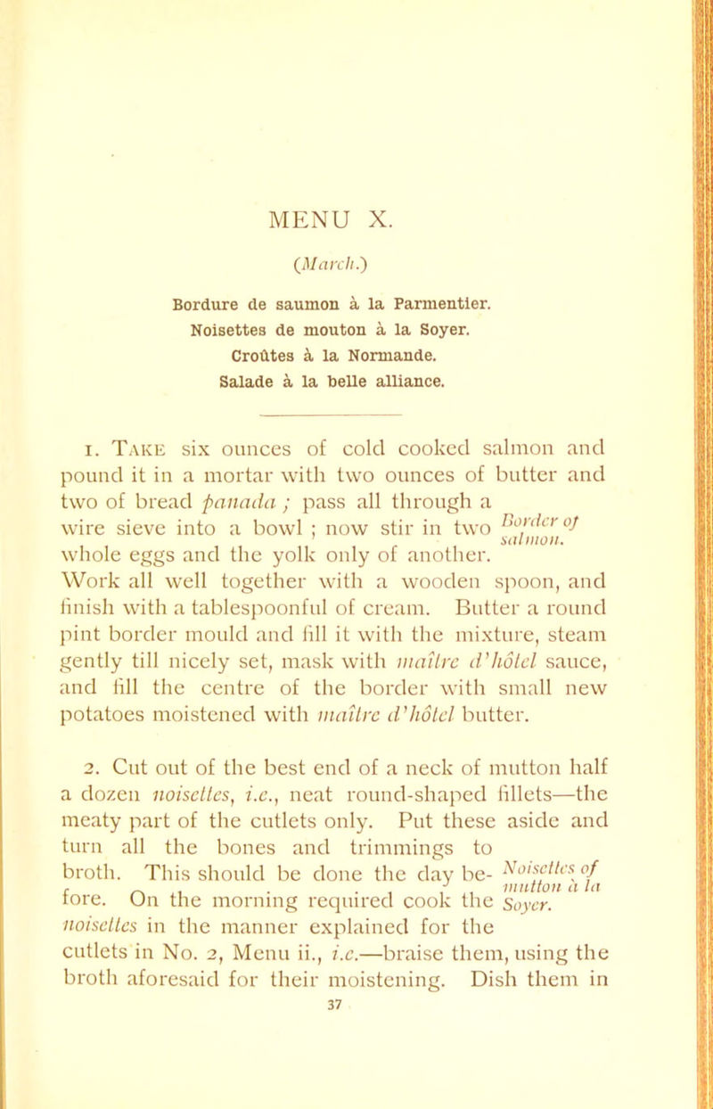 {March.) Bordure de saumon a la Parmentier. Noisettes de mouton a la Soyer. Croutes a la Normande. Salade a la belle alliance. 1. Take six ounces of cold cooked salmon and pound it in a mortar with two ounces of butter and two of bread panada ; pass all through a wire sieve into a bowl ; now stir in two border oj whole eggs and the yolk only of another. Work all well together with a wooden spoon, and finish with a tablespoonful of cream. Butter a round pint border mould and fill it with the mixture, steam gently till nicely set, mask with inattre d'hotel sauce, and fill the centre of the border with small new potatoes moistened with inattre d’hotel butter. 2. Cut out of the best end of a neck of mutton half a dozen noisettes, i.c., neat round-shaped fillets—the meaty part of the cutlets only. Put these aside and turn all the bones and trimmings to broth. This should be done the day be- No>sctlcs^ of tore. (Jn the morning required cook the Soyer. noisettes in the manner explained for the cutlets in No. 2, Menu ii., i.c.—braise them, using the broth aforesaid for their moistening. Dish them in