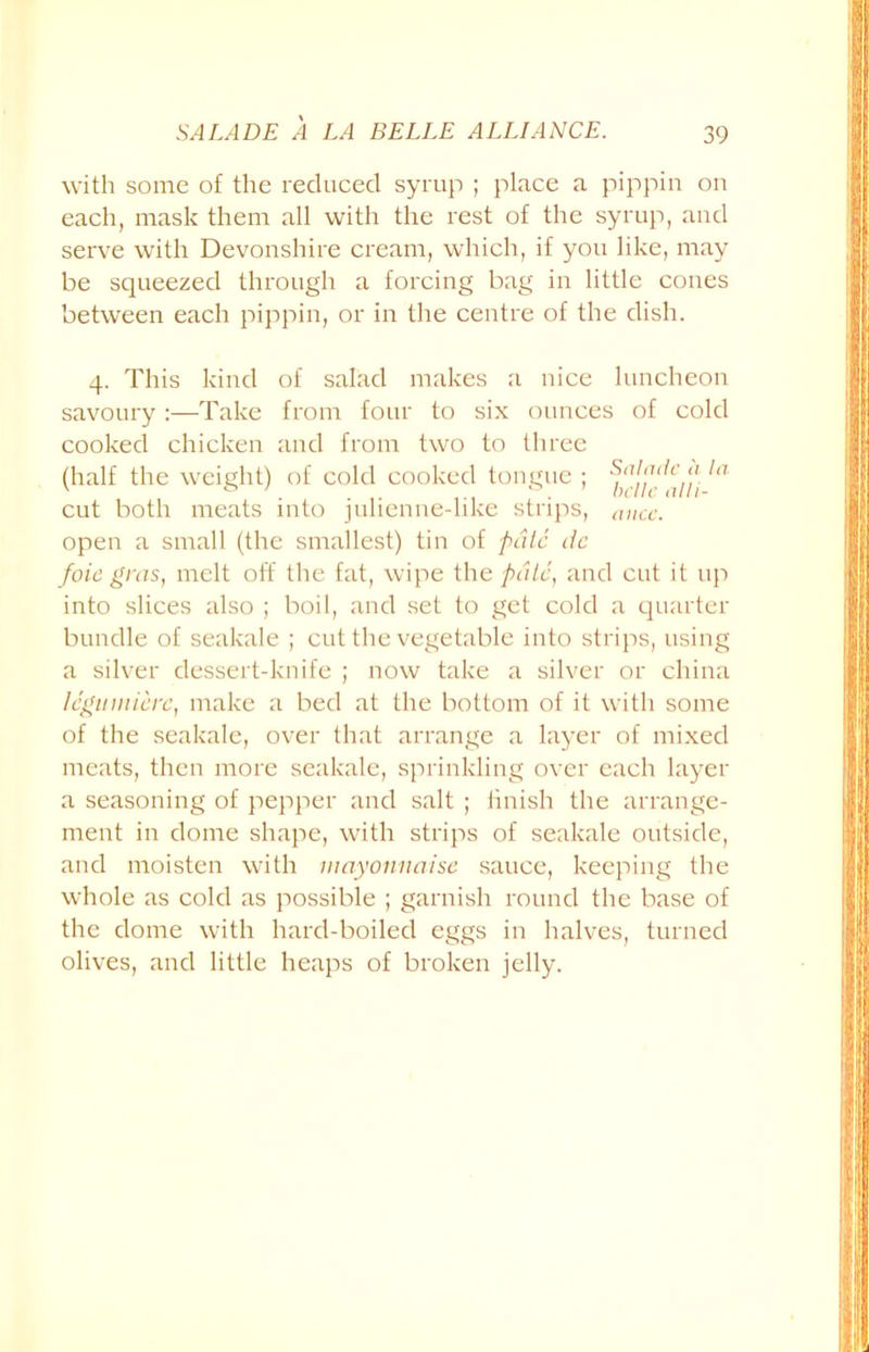 with some of the reduced syrup ; place a pippin on each, mask them all with the rest of the syrup, and serve with Devonshire cream, which, if you like, may be squeezed through a forcing bag in little cones between each pippin, or in the centre of the dish. 4. This kind of salad makes a nice luncheon savoury:—Take from four to six ounces of cold cooked chicken and from two to three (half the weight) of cold cooked tongue ; ,a cut both meats into julienne-like strips, mice. open a small (the smallest) tin of pale dc foie gras, melt off the fat, wipe the pate, and cut it up into slices also ; boil, and set to get cold a quarter bundle of seakale ; cut the vegetable into strips, using a silver dessert-knife ; now take a silver or china legumicrc, make a bed at the bottom of it with some of the seakale, over that arrange a layer of mixed meats, then more seakale, sprinkling over each layer a seasoning of pepper and salt ; finish the arrange- ment in dome shape, with strips of seakale outside, and moisten with mayonnaise sauce, keeping the whole as cold as possible ; garnish round the base of the dome with hard-boiled eggs in halves, turned olives, and little heaps of broken jelly.