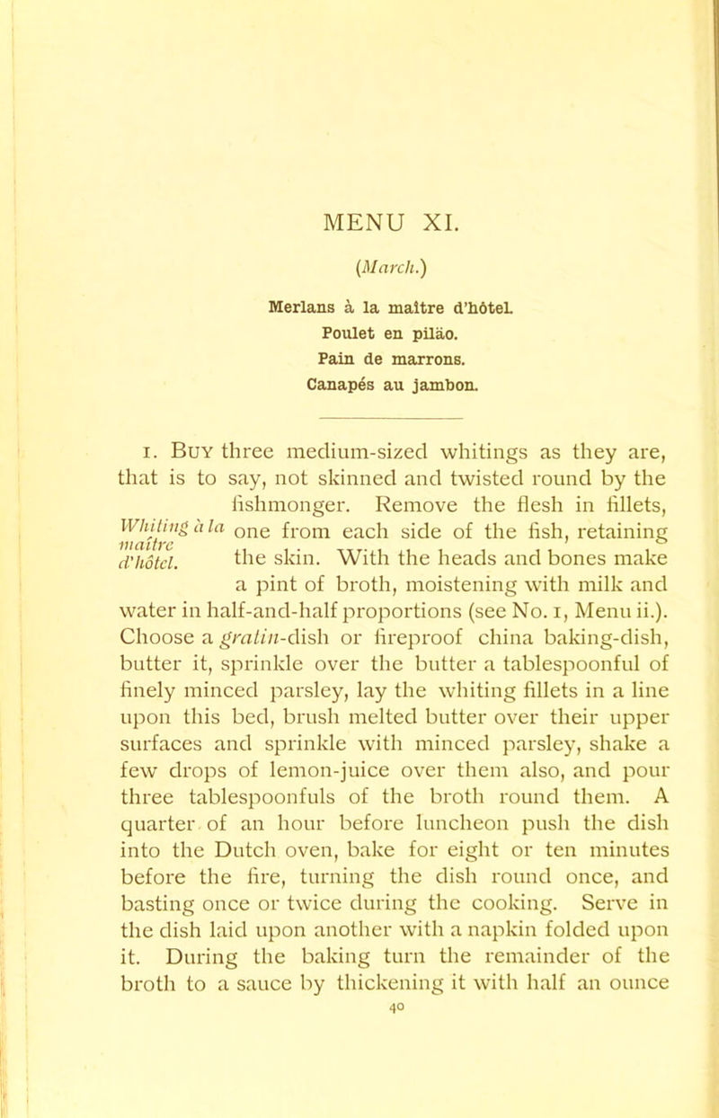 (March.) Merlans a la maitre d’hotel. Poulet en pilao. Pain de marrons. Canapes au jambon. i. Buy three medium-sized whitings as they are, that is to say, not skinned and twisted round by the hshmonger. Remove the flesh in fillets, Whiting a la, one fr0m each side of the flsh, retaining d'hotel. the skin. With the heads and bones make a pint of broth, moistening with milk and water in half-and-half proportions (see No. i, Menu ii.). Choose a gratin-dish or fireproof china baking-dish, butter it, sprinkle over the butter a tablespoonful of finely minced parsley, lay the whiting fillets in a line upon this bed, brush melted butter over their upper surfaces and sprinkle with minced parsley, shake a few drops of lemon-juice over them also, and pour three tablespoonfuls of the broth round them. A quarter of an hour before luncheon push the dish into the Dutch oven, bake for eight or ten minutes before the fire, turning the dish round once, and basting once or twice during the cooking. Serve in the dish laid upon another with a napkin folded upon it. During the baking turn the remainder of the broth to a sauce by thickening it with half an ounce 4°