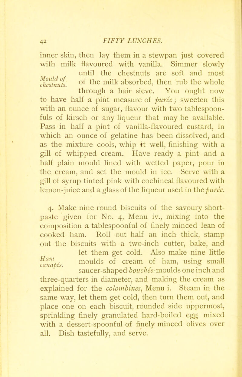 inner skin, then lay them in a stewpan just covered with milk flavoured with vanilla. Simmer slowly until the chestnuts are soft and most dicstnu/s the milk absorbed, then rub the whole through a hair sieve. You ought now to have half a pint measure of puree; sweeten this with an ounce of sugar, flavour with two tablespoon- fuls of kirsch or any liqueur that may be available. Pass in half a pint of vanilla-flavoured custard, in which an ounce of gelatine has been dissolved, and as the mixture cools, whip it well, finishing with a gill of whipped cream. Have ready a pint and a half plain mould lined with wetted paper, pour in the cream, and set the mould in ice. Serve with a gill of syrup tinted pink with cochineal flavoured with lemon-juice and a glass of the liqueur used in the puree. 4. Make nine round biscuits of the savoury short- paste given for No. 4, Menu iv., mixing into the composition a tablespoonful of finely minced lean of cooked ham. Roll out half an inch thick, stamp out the biscuits with a two-inch cutter, bake, and let them get cold. Also make nine little atnapcs moulds of cream of ham, using small saucer-shaped bouchee-moulds one inch and three-quarters in diameter, and making the cream as explained for the colombines, Menu i. Steam in the same way, let them get cold, then turn them out, and place one on each biscuit, rounded side uppermost, sprinkling finely granulated hard-boiled egg mixed with a dessert-spoonful of finely minced olives over all. Dish tastefully, and serve.