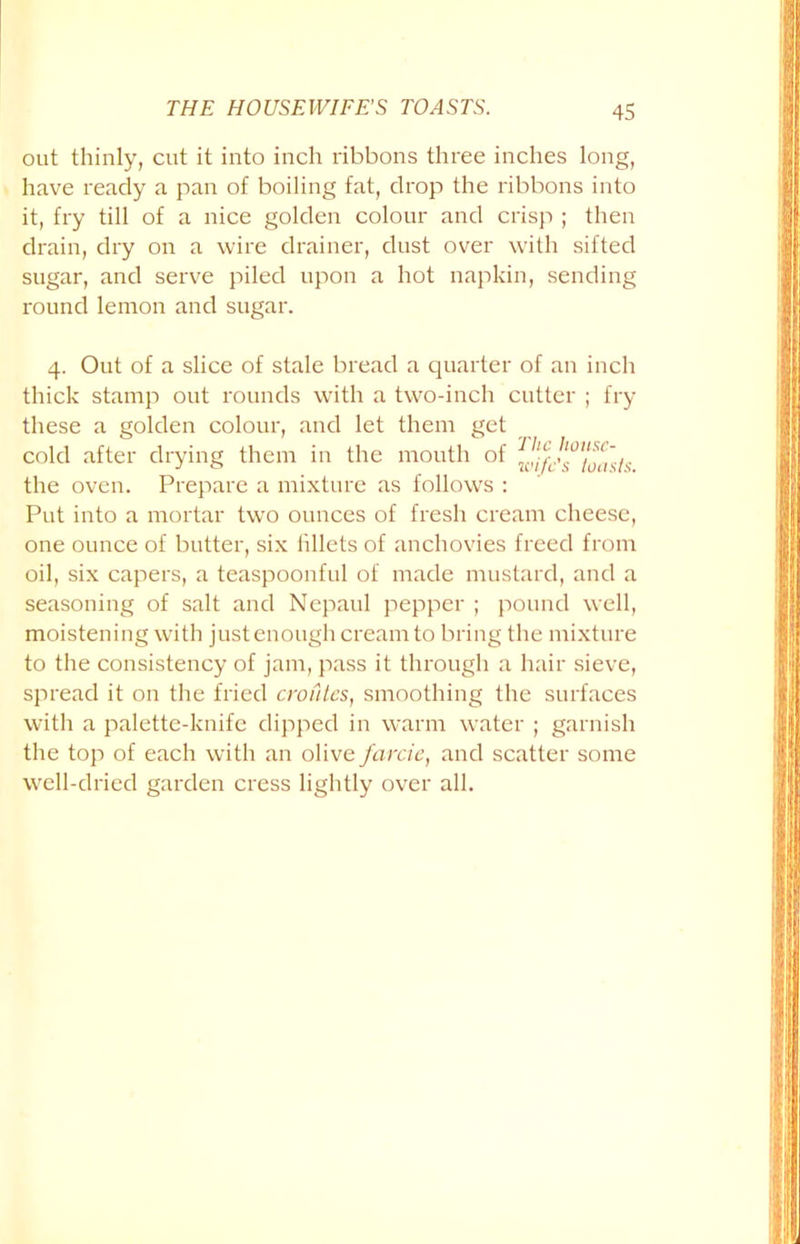 out thinly, cut it into inch ribbons three inches long, have ready a pan of boiling fat, drop the ribbons into it, fry till of a nice golden colour and crisp ; then drain, dry on a wire drainer, dust over with sifted sugar, and serve piled upon a hot napkin, sending round lemon and sugar. 4. Out of a slice of stale bread a quarter of an inch thick stamp out rounds with a two-inch cutter ; fry these a golden colour, and let them get cold after drying them in the mouth of the oven. Prepare a mixture as follows : Put into a mortar two ounces of fresh cream cheese, one ounce of butter, six fillets of anchovies freed from oil, six capers, a teaspoonful of made mustard, and a seasoning of salt and Ncpaul pepper ; pound well, moistening with just enough cream to bring the mixture to the consistency of jam, pass it through a hair sieve, spread it on the fried croutcs, smoothing the surfaces with a palette-knife dipped in warm water ; garnish the top of each with an olive farcie, and scatter some well-dried garden cress lightly over all.