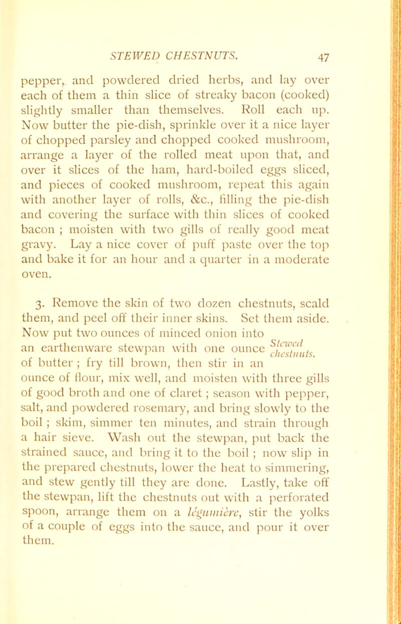 pepper,, and powdered dried herbs, and lay over each of them a thin slice of streaky bacon (cooked) slightly smaller than themselves. Roll each up. Now butter the pie-dish, sprinkle over it a nice layer of chopped parsley and chopped cooked mushroom, arrange a layer of the rolled meat upon that, and over it slices of the ham, hard-boiled eggs sliced, and pieces of cooked mushroom, repeat this again with another layer of rolls, &c., filling the pie-dish and covering the surface with thin slices of cooked bacon ; moisten with two gills of really good meat gravy. Lay a nice cover of puff paste over the top and bake it for an hour and a quarter in a moderate oven. 3. Remove the skin of two dozen chestnuts, scald them, and peel off their inner skins. Set them aside. Now put two ounces of minced onion into an earthenware stewpan with one ounce of butter ; fry till brown, then stir in an ounce of Hour, mix well, and moisten with three gills of good broth and one of claret ; season with pepper, salt, and powdered rosemary, and bring slowly to the boil ; skim, simmer ten minutes, and strain through a hair sieve. Wash out the stewpan, put back the strained sauce, and bring it to the boil ; now slip in the prepared chestnuts, lower the heat to simmering, and stew gently till they are done. Lastly, take off the stewpan, lift the chestnuts out with a perforated spoon, arrange them on a Icgumierc, stir the yolks of a couple of eggs into the sauce, and pour it over them.