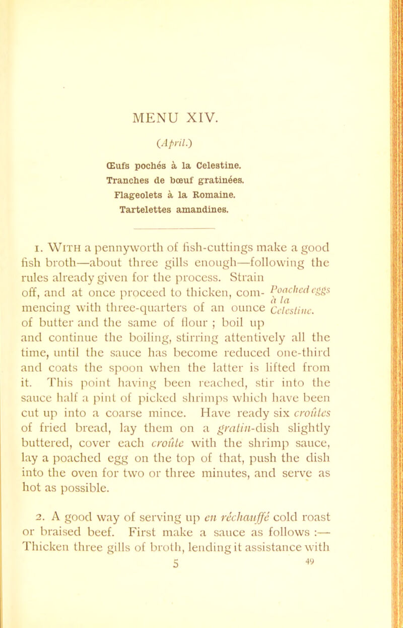 CApril•) (Eufs poches a la Celestine. Tranches de bceuf gratinees. Flageolets a la Romaine. Tartelettes amandines. 1. With a pennyworth of fish-cuttings make a good fish broth—about three gills enough—following the rules already given for the process. Strain off, and at once proceed to thicken, com- Poached eggs mencing with three-quarters of an ounce Cclcstiuc. of butter and the same of Hour ; boil up and continue the boiling, stirring attentively all the time, until the sauce has become reduced one-third and coats the spoon when the latter is lifted from it. This point having been reached, stir into the sauce half a pint of picked shrimps which have been cut up into a coarse mince. Have ready six croutes of fried bread, lay them on a gratiu-dish slightly buttered, cover each croule with the shrimp sauce, lay a poached egg on the top of that, push the dish into the oven for two or three minutes, and serve as hot as possible. 2. A good way of serving up en rechauffe cold roast or braised beef. First make a sauce as follows :— Thicken three gills of broth, lending it assistance with