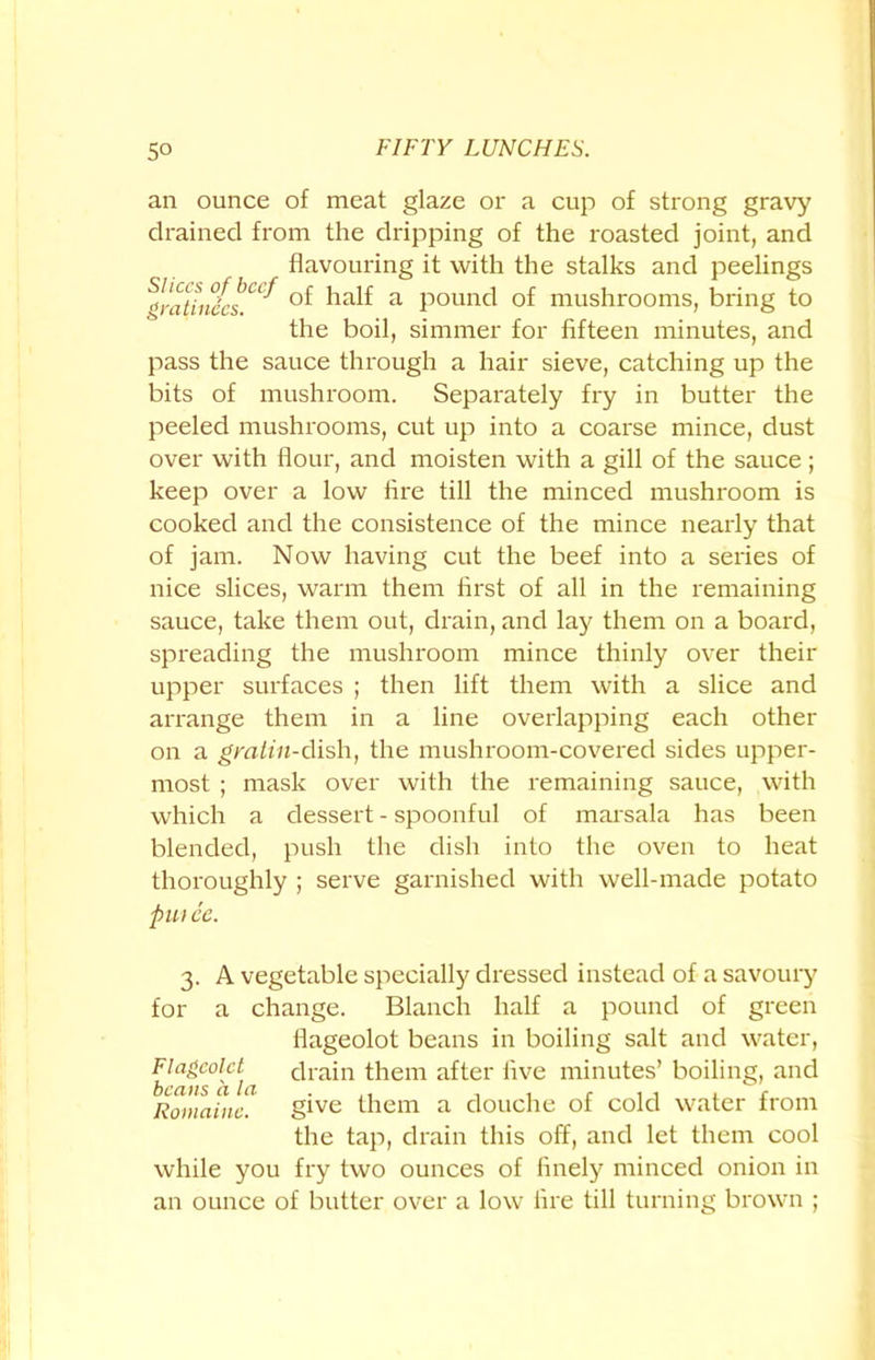 an ounce of meat glaze or a cup of strong gravy drained from the dripping of the roasted joint, and flavouring it with the stalks and peelings gratiiwcs^ a pound of mushrooms, bring to the boil, simmer for fifteen minutes, and pass the sauce through a hair sieve, catching up the bits of mushroom. Separately fry in butter the peeled mushrooms, cut up into a coarse mince, dust over with flour, and moisten with a gill of the sauce; keep over a low fire till the minced mushroom is cooked and the consistence of the mince nearly that of jam. Now having cut the beef into a series of nice slices, warm them first of all in the remaining sauce, take them out, drain, and lay them on a board, spreading the mushroom mince thinly over their upper surfaces ; then lift them with a slice and arrange them in a line overlapping each other on a gralin-dish, the mushroom-covered sides upper- most ; mask over with the remaining sauce, with which a dessert - spoonful of marsala has been blended, push the dish into the oven to heat thoroughly ; serve garnished with well-made potato pu> ee. 3. A vegetable specially dressed instead of a savoury for a change. Blanch half a pound of green flageolot beans in boiling salt and water, Flageolet drain them after five minutes’ boiling, and Romanic. give them a douche of cold water from the tap, drain this off, and let them cool while you fry two ounces of finely minced onion in an ounce of butter over a low fire till turning brown ;