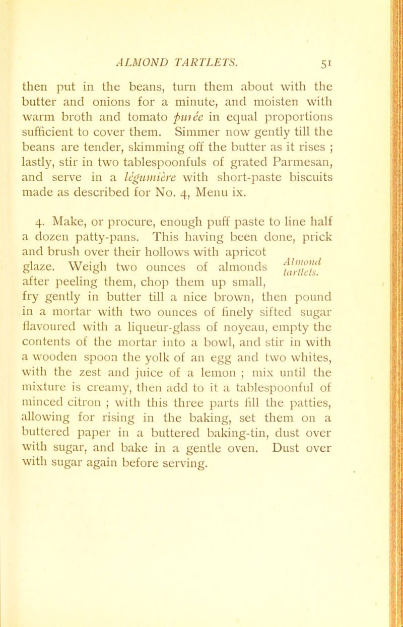 then put in the beans, turn them about with the butter and onions for a minute, and moisten with warm broth and tomato fiutee in equal proportions sufficient to cover them. Simmer now gently till the beans are tender, skimming off the butter as it rises ; lastly, stir in two tablespoonfuls of grated Parmesan, and serve in a legumiere with short-paste biscuits made as described for No. 4, Menu ix. 4. Make, or procure, enough puff paste to line half a dozen patty-pans. This having been done, prick and brush over their hollows with apricot glaze. Weigh two ounces of almonds fa,-nets after peeling them, chop them up small, fry gently in butter till a nice brown, then pound in a mortar with two ounces of finely sifted sugar flavoured with a liqueur-glass of noyeau, empty the contents of the mortar into a bowl, and stir in with a wooden spoon the yolk of an egg and two whites, with the zest and juice of a lemon ; mix until the mixture is creamy, then add to it a tablespoonful of minced citron ; with this three parts fill the patties, allowing for rising in the baking, set them on a buttered paper in a buttered baking-tin, dust over with sugar, and bake in a gentle oven. Dust over with sugar again before serving.
