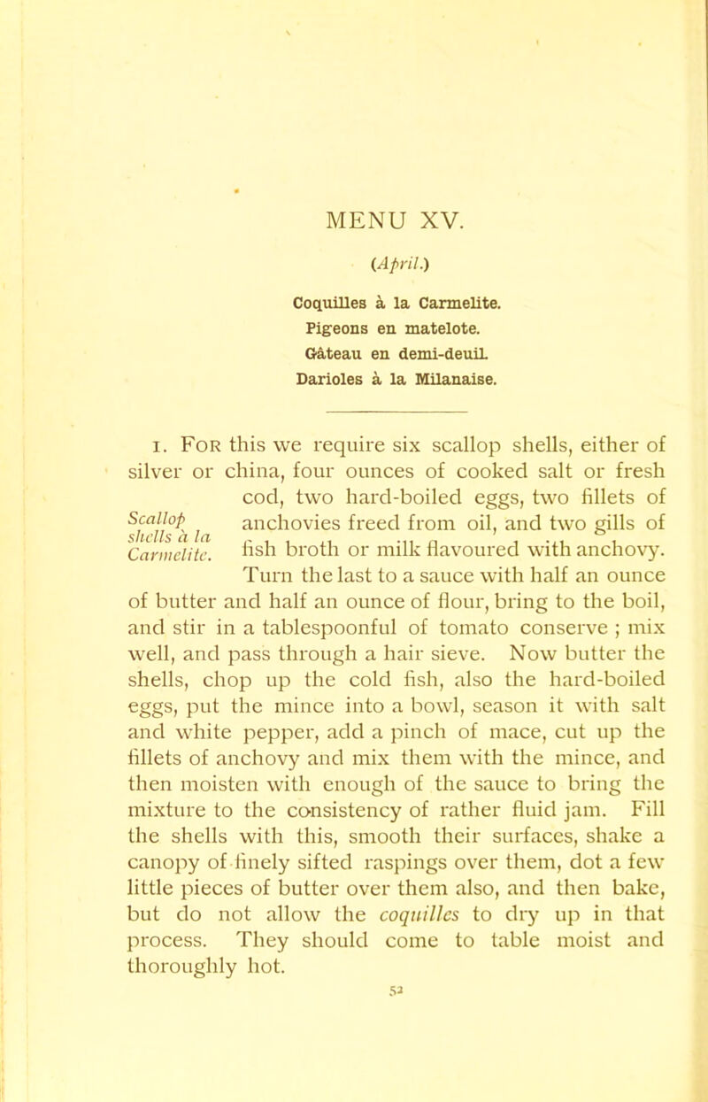 (April.) CoquiUes a la Carmelite. Pigeons en matelote. Gateau en demi-deuiL Darioles a la Milanaise. i. For this we require six scallop shells, either of silver or china, four ounces of cooked salt or fresh cod, two hard-boiled eggs, two fillets of Scajjop i anchovies freed from oil, and two gills of Carmelite. fish broth or milk flavoured with anchovy. Turn the last to a sauce with half an ounce of butter and half an ounce of flour, bring to the boil, and stir in a tablespoonful of tomato conserve ; mix well, and pass through a hair sieve. Now butter the shells, chop up the cold fish, also the hard-boiled eggs, put the mince into a bowl, season it with salt and white pepper, add a pinch of mace, cut up the fillets of anchovy and mix them with the mince, and then moisten with enough of the sauce to bring the mixture to the consistency of rather fluid jam. Fill the shells with this, smooth their surfaces, shake a canopy of finely sifted raspings over them, dot a few little pieces of butter over them also, and then bake, but do not allow the coquilles to dry up in that process. They should come to table moist and thoroughly hot. 53