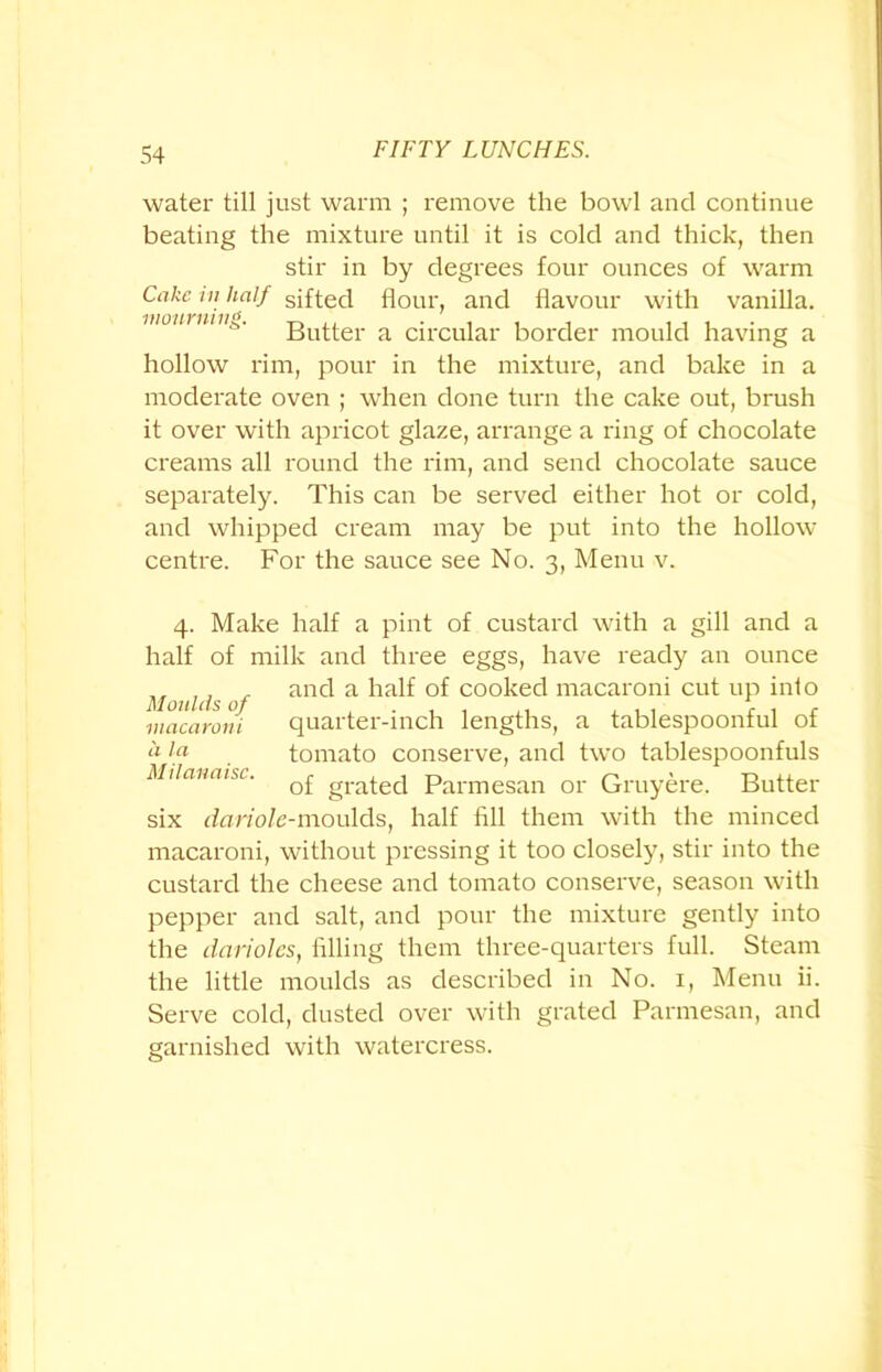 water till just warm ; remove the bowl and continue beating the mixture until it is cold and thick, then stir in by degrees four ounces of warm Cuke in half sifted flour, and flavour with vanilla. loinmii^. Buttei- a circular border mould having a hollow rim, pour in the mixture, and bake in a moderate oven ; when done turn the cake out, brush it over with apricot glaze, arrange a ring of chocolate creams all round the rim, and send chocolate sauce separately. This can be served either hot or cold, and whipped cream may be put into the hollow centre. For the sauce see No. 3, Menu v. 4. Make half a pint of custard with a gill and a half of milk and three eggs, have ready an ounce Moulds of anc^ a ^ia^ coo^ec^ macaroni cut up into macaroni quarter-inch lengths, a tablespoonful of 4 la . tomato conserve, and two tablespoonfuls Milanaist. q£ grated Parmesan or Gruyere. Butter six dariole-moulds, half till them with the minced macaroni, without pressing it too closely, stir into the custard the cheese and tomato conserve, season with pepper and salt, and pour the mixture gently into the darioles, filling them three-quarters full. Steam the little moulds as described in No. 1, Menu ii. Serve cold, dusted over with grated Parmesan, and garnished with watercress.