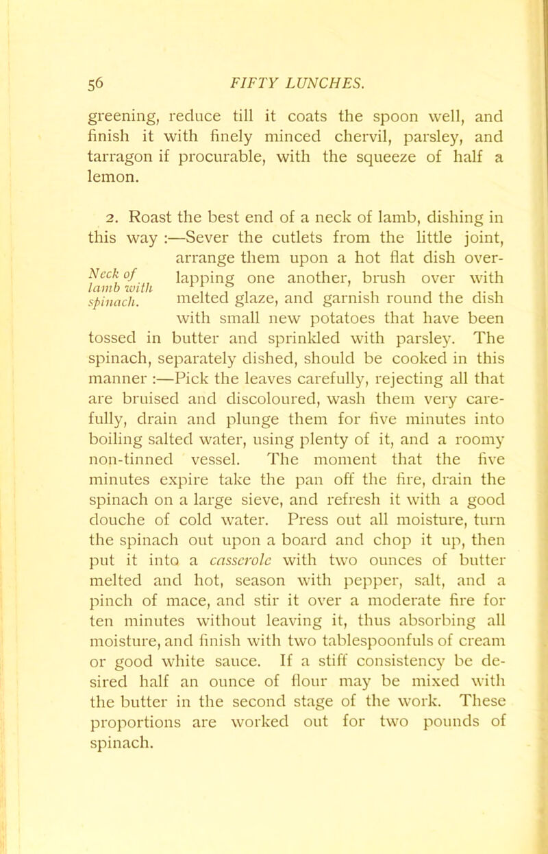 greening, reduce till it coats the spoon well, and finish it with finely minced chervil, parsley, and tarragon if procurable, with the squeeze of half a lemon. 2. Roast the best end of a neck of lamb, dishing in this way :—Sever the cutlets from the little joint, arrange them upon a hot flat dish over- Ncckof lapping one another, brush over with spinach. melted glaze, and garnish round the dish with small new potatoes that have been tossed in butter and sprinkled with parsley. The spinach, separately dished, should be cooked in this manner :—Pick the leaves carefully, rejecting all that are bruised and discoloured, wash them very care- fully, drain and plunge them for five minutes into boiling salted water, using plenty of it, and a roomy non-tinned vessel. The moment that the five minutes expire take the pan off the fire, drain the spinach on a large sieve, and refresh it with a good douche of cold water. Press out all moisture, turn the spinach out upon a board and chop it up, then put it into a casserole with two ounces of butter melted and hot, season with pepper, salt, and a pinch of mace, and stir it over a moderate fire for ten minutes without leaving it, thus absorbing all moisture, and finish with two tablespoonfuls of cream or good white sauce. If a stiff consistency be de- sired half an ounce of flour may be mixed with the butter in the second stage of the work. These proportions are worked out for two pounds of spinach.