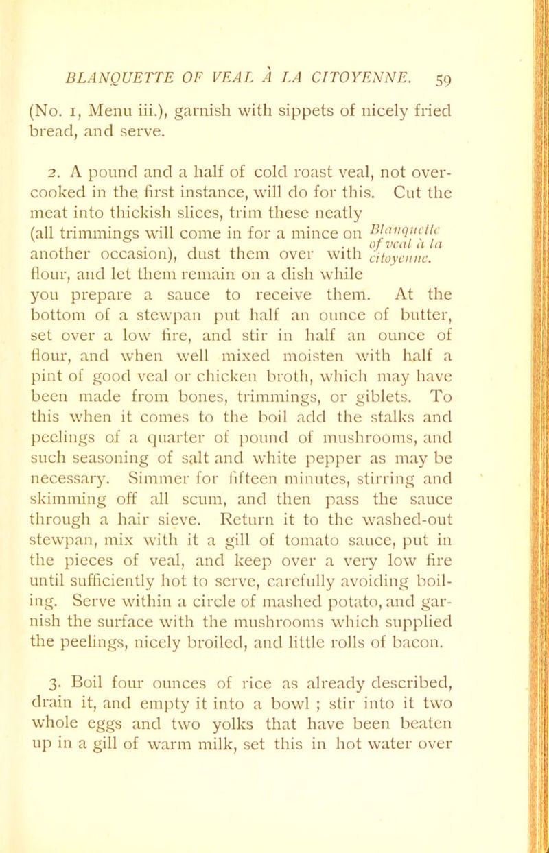 (No. 1, Menu iii.), garnish with sippets of nicely fried bread, and serve. 2. A pound and a half of cold roast veal, not over- cooked in the first instance, will do for this. Cut the meat into thickish slices, trim these neatly (all trimmings will come in for a mince on another occasion), dust them over with citoycnnc. flour, and let them remain on a dish while you prepare a sauce to receive them. At the bottom of a stewpan put half an ounce of butter, set over a low fire, and stir in half an ounce of Hour, and when well mixed moisten with half a pint of good veal or chicken broth, which may have been made from bones, trimmings, or giblets. To this when it comes to the boil add the stalks and peelings of a quarter of pound of mushrooms, and such seasoning of salt and white pepper as may be necessary. Simmer for fifteen minutes, stirring and skimming off all scum, and then pass the sauce through a hair sieve. Return it to the washed-out stewpan, mix with it a gill of tomato sauce, put in the pieces of veal, and keep over a very low fire until sufficiently hot to serve, carefully avoiding boil- ing. Serve within a circle of mashed potato, and gar- nish the surface with the mushrooms which supplied the peelings, nicely broiled, and little rolls of bacon. 3. Boil four ounces of rice as already described, drain it, and empty it into a bowl ; stir into it two whole eggs and two yolks that have been beaten up in a gill of warm milk, set this in hot water over
