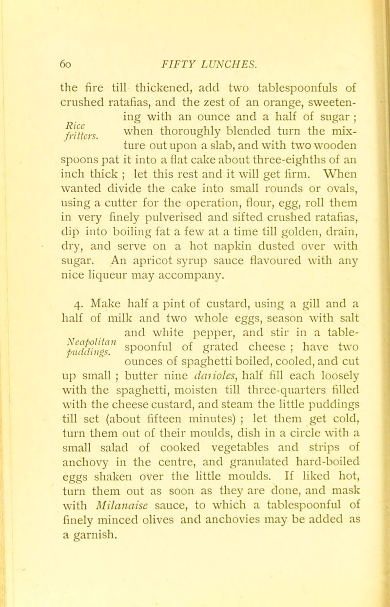 the fire till thickened, add two tablespoonfuls of crushed ratafias, and the zest of an orange, sweeten- ing with an ounce and a half of sugar ; fritters when thoroughly blended turn the mix- ture out upon a slab, and with two wooden spoons pat it into a flat cake about three-eighths of an inch thick ; let this rest and it will get firm. When wanted divide the cake into small rounds or ovals, using a cutter for the operation, flour, egg, roll them in very finely pulverised and sifted crushed ratafias, dip into boiling fat a few at a time till golden, drain, dry, and serve on a hot napkin dusted over with sugar. An apricot syrup sauce flavoured with any nice liqueur may accompany. 4. Make half a pint of custard, using a gill and a half of milk and two whole eggs, season with salt and white pepper, and stir in a table- fudtlnf's sPoonfrfl of grated cheese ; have two ounces of spaghetti boiled, cooled, and cut up small ; butter nine dciiioles, half fill each loosely with the spaghetti, moisten till three-quarters filled with the cheese custard, and steam the little puddings till set (about fifteen minutes) ; let them get cold, turn them out of their moulds, dish in a circle with a small salad of cooked vegetables and strips of anchovy in the centre, and granulated hard-boiled eggs shaken over the little moulds. If liked hot, turn them out as soon as they are done, and mask with Milanaise sauce, to which a tablespoonful of finely minced olives and anchovies may be added as a garnish.