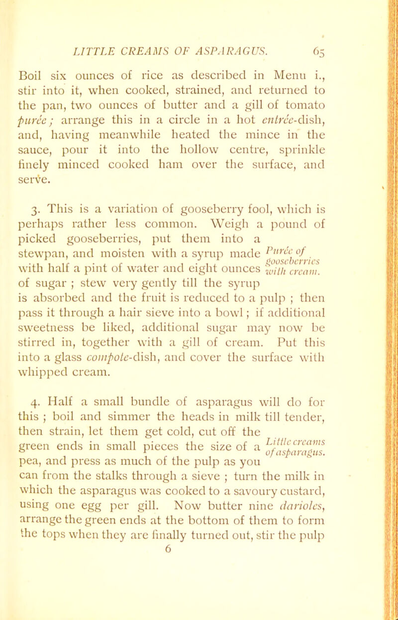 Boil six ounces of rice as described in Menu i., stir into it, when cooked, strained, and returned to the pan, two ounces of butter and a gill of tomato puree; arrange this in a circle in a hot entree-dish, and, having meanwhile heated the mince in the sauce, pour it into the hollow centre, sprinkle finely minced cooked ham over the surface, and serve. 3. This is a variation of gooseberry fool, which is perhaps rather less common. Weigh a pound of picked gooseberries, put them into a stewpan, and moisten with a syrup made I'un'^ °J with half a pint of water and eight ounces with cream. of sugar ; stew very gently till the syrup is absorbed and the fruit is reduced to a pulp ; then pass it through a hair sieve into a bowl; if additional sweetness be liked, additional sugar may now be stirred in, together with a gill of cream. Put this into a glass couipote-cYish, and cover the surface with whipped cream. 4. Half a small bundle of asparagus will do for this ; boil and simmer the heads in milk till tender, then strain, let them get cold, cut off the green ends in small pieces the size of a pea, and press as much of the pulp as you can from the stalks through a sieve ; turn the milk in which the asparagus was cooked to a savoury custard, using one egg per gill. Now butter nine darioles, arrange the green ends at the bottom of them to form the tops when they are finally turned out, stir the pulp 6