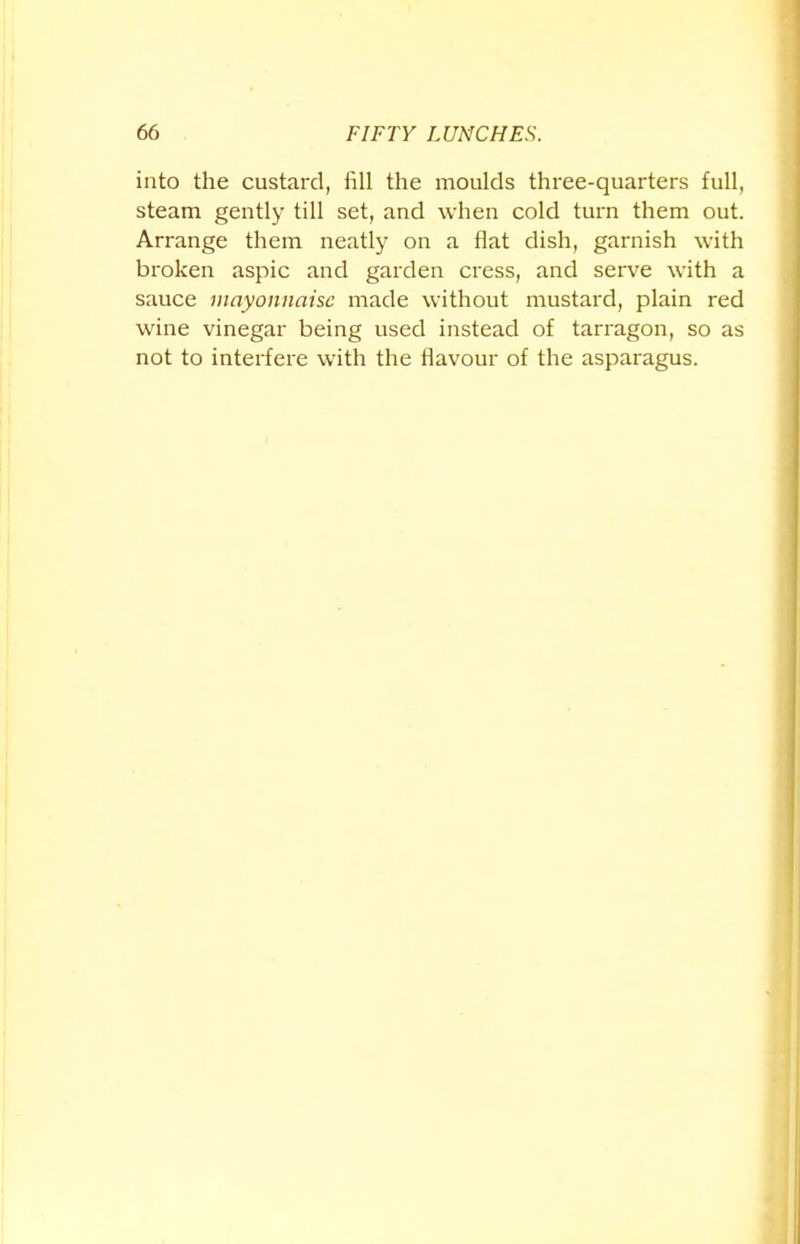 into the custard, fill the moulds three-quarters full, steam gently till set, and when cold turn them out. Arrange them neatly on a flat dish, garnish with broken aspic and garden cress, and serve with a sauce mayonnaise made without mustard, plain red wine vinegar being used instead of tarragon, so as not to interfere with the flavour of the asparagus.